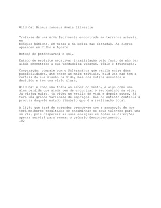 Wild Oat Bromus ramosus Aveia Silvestre


Trata-se de uma erva facilmente encontrada em terrenos aráveis,
em
bosques húmidos, em matas e na beira das estradas. As flores
aparecem em Julho e Agosto.

Método de potenciação: o Sol.

Estado de espírito negativo: insatisfação pelo facto de não ter
ainda encontrado a sua verdadeira vocação. Tédio e frustração.

Comparação: compare com o Scleranthus que vacila entre duas
possibilidades, até entre as mais triviais. Wild Oat não tem a
certeza da sua missão na vida, mas nos outros assuntos é
decidido e tem uma visão clara.

Wild Oat é como uma folha ao sabor do vento, é algo como uma
alma perdida que ainda tem de encontrar o seu caminho na vida.
Já viajou muito, já viveu um estilo de vida e depois outro, já
teve uma grande variedade de empregos, mas no entanto continua à
procura daquele estado ilusório que é a realização total.

A lição que terá de aprender prende-se com a assumpção de que
terá melhores resultados se encaminhar os seus talentos para uma
só via, pois dispersar as suas energias em todas as direcções
apenas servirá para semear o próprio descontentamento.
102
 