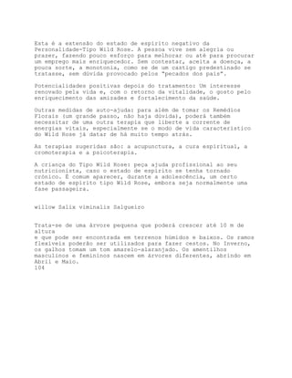 Esta é a extensão do estado de espírito negativo da
Personalidade-Tipo Wild Rose. A pessoa vive sem alegria ou
prazer, fazendo pouco esforço para melhorar ou até para procurar
um emprego mais enriquecedor. Sem contestar, aceita a doença, a
pouca sorte, a monotonia, como se de um castigo predestinado se
tratasse, sem dúvida provocado pelos “pecados dos pais”.

Potencialidades positivas depois do tratamento: Um interesse
renovado pela vida e, com o retorno da vitalidade, o gosto pelo
enriquecimento das amizades e fortalecimento da saúde.

Outras medidas de auto-ajuda: para além de tomar os Remédios
Florais (um grande passo, não haja dúvida), poderá também
necessitar de uma outra terapia que liberte a corrente de
energias vitais, especialmente se o modo de vida característico
do Wild Rose já datar de há muito tempo atrás.

As terapias sugeridas são: a acupunctura, a cura espiritual, a
cromoterapia e a psicoterapia.

A criança do Tipo Wíld Rose: peça ajuda profissional ao seu
nutricionista, caso o estado de espírito se tenha tornado
crónico. É comum aparecer, durante a adolescência, um certo
estado de espírito tipo Wild Rose, embora seja normalmente uma
fase passageira.


willow Salix viminalis Salgueiro


Trata-se de uma árvore pequena que poderá crescer até 10 m de
altura
e que pode ser encontrada em terrenos húmidos e baixos. Os ramos
flexíveis poderão ser utilizados para fazer cestos. No Inverno,
os galhos tomam um tom amarelo-alaranjado. Os amentilhos
masculinos e femininos nascem em árvores diferentes, abrindo em
Abril e Maio.
104
 