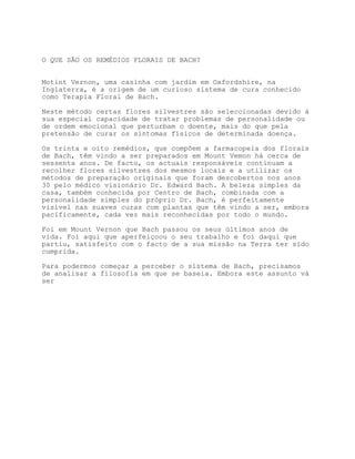 O QUE SÃO OS REMÉDIOS FLORAIS DE BACH?


Motint Vernon, uma casinha com jardim em Oxfordshire, na
Inglaterra, é a origem de um curioso sistema de cura conhecido
como Terapia Floral de Bach.

Neste método certas flores silvestres são seleccionadas devido à
sua especial capacidade de tratar problemas de personalidade ou
de ordem emocional que perturbam o doente, mais do que pela
pretensão de curar os sintomas físicos de determinada doença.

Os trinta e oito remédios, que compõem a farmacopeia dos florais
de Bach, têm vindo a ser preparados em Mount Vemon há cerca de
sessenta anos. De facto, os actuais responsáveis continuam a
recolher flores silvestres dos mesmos locais e a utilizar os
métodos de preparação originais que foram descobertos nos anos
30 pelo médico visionário Dr. Edward Bach. A beleza simples da
casa, também conhecida por Centro de Bach, combinada com a
personalidade simples do próprio Dr. Bach, é perfeitamente
visível nas suaves curas com plantas que têm vindo a ser, embora
pacificamente, cada vez mais reconhecidas por todo o mundo.

Foi em Mount Vernon que Bach passou os seus últimos anos de
vida. Foi aqui que aperfeiçoou o seu trabalho e foi daqui que
partiu, satisfeito com o facto de a sua missão na Terra ter sido
cumprida.

Para podermos começar a perceber o sistema de Bach, precisamos
de analisar a filosofia em que se baseia. Embora este assunto vá
ser
 