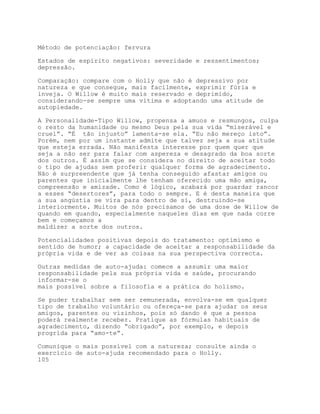 Método de potenciação: fervura

Estados de espírito negativos: severidade e ressentimentos;
depressão.

Comparação: compare com o Holly que não é depressivo por
natureza e que consegue, mais facilmente, exprimir fúria e
inveja. O Willow é muito mais reservado e deprimido,
considerando-se sempre uma vítima e adoptando uma atitude de
autopiedade.

A Personalidade-Tipo Willow, propensa a amuos e resmungos, culpa
o resto da humanidade ou mesmo Deus pela sua vida “miserável e
cruel”. “É tão injusto” lamenta-se ela. “Eu não mereço isto”.
Porém, nem por um instante admite que talvez seja a sua atitude
que esteja errada. Não manifesta interesse por quem quer que
seja a não ser para falar com aspereza e desagrado da boa sorte
dos outros. É assim que se considera no direito de aceitar todo
o tipo de ajudas sem proferir qualquer forma de agradecimento.
Não é surpreendente que já tenha conseguido afastar amigos ou
parentes que inicialmente lhe tenham oferecido uma mão amiga,
compreensão e amizade. Como é lógico, acabará por guardar rancor
a esses “desertores”, para todo o sempre. E é desta maneira que
a sua angústia se vira para dentro de si, destruindo-se
interiormente. Muitos de nós precisamos de uma dose de Willow de
quando em quando, especialmente naqueles dias em que nada corre
bem e começamos a
maldizer a sorte dos outros.

Potencialidades positivas depois do tratamento: optimismo e
sentido de humor; a capacidade de aceitar a responsabilidade da
própria vida e de ver as coisas na sua perspectiva correcta.

Outras medidas de auto-ajuda: comece a assumir uma maior
responsabilidade pela sua própria vida e saúde, procurando
informar-se o
mais possível sobre a filosofia e a prática do holismo.

Se puder trabalhar sem ser remunerada, envolva-se em qualquer
tipo de trabalho voluntário ou ofereça-se para ajudar os seus
amigos, parentes ou vizinhos, pois só dando é que a pessoa
poderá realmente receber. Pratique as fórmulas habituais de
agradecimento, dizendo “obrigado”, por exemplo, e depois
progrida para “amo-te”.

Comunique o mais possível com a natureza; consulte ainda o
exercício de auto-ajuda recomendado para o Holly.
105
 