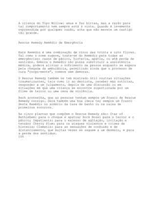 A criança do Tipo Willow: amua e faz birras, mas a razão para
tal comportamento nem sempre está à vista. Quando é levemente
repreendida por qualquer razão, acha que não merece um castigo
tão grande.


Rescue Remedy Remédio de Emergência


Este Remédio é uma combinação de cinco das trinta e oito flores.
Tal como o nome sugere, trata-se do Remédio para todas as
emergências: casos de pânico, histeria, apatia, ou até perda de
sentidos. Embora o Remédio não possa substituir a assistência
médica, poderá aliviar o sofrimento da pessoa enquanto se espera
pela chegada da ambulância, permitindo ainda que o processo de
cura “corpo-mente”, comece sem demoras.

O Rescue Remedy também se tem mostrado útil noutras situações
traumatizantes, tais como ir ao dentista, receber más notícias,
responder a um julgamento, depois de uma discussão ou em
situações em que uma criança se encontre sugestionada por um
filme de terror ou uma cena de violência.

Bach aconselha, que as pessoas tenham sempre um frasco de Rescue
Remedy consigo. Será também uma boa ideia ter sempre um frasco
deste Remédio no armário da casa de banho ou na caixa de
primeiros socorros.

As cinco plantas que compõem o Rescue Remedy são: Star of
Bethlehem: para o choque e apatia; Rock Rose: para o terror e o
pânico; Impatients: para o excesso de agitação, irritação e
tensão; Cherry Plum: para os ataques violentos e crises de
histeria; Clematis: para as sensações de confusão e de
distanciamento, que muitas vezes se seguem a um desmaio, e para
a perda dos sentidos.
106
 