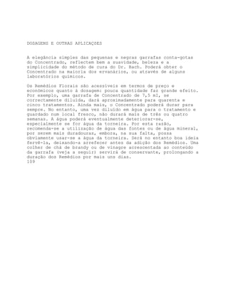 DOSAGENS E OUTRAS APLICAÇõES


A elegância simples das pequenas e negras garrafas conta-gotas
do Concentrado, reflectem bem a suavidade, beleza e a
simplicidade do método de cura do Dr. Bach. Poderá obter o
Concentrado na maioria dos ervanários, ou através de alguns
laboratórios químicos.

Os Remédios Florais são acessíveis em termos de preço e
económicos quanto à dosagem: pouca quantidade faz grande efeito.
Por exemplo, uma garrafa de Concentrado de 7,5 mI, se
correctamente diluída, dará aproximadamente para quarenta e
cinco tratamentos. Ainda mais, o Concentrado poderá durar para
sempre. No entanto, uma vez diluído em água para o tratamento e
guardado num local fresco, não durará mais de três ou quatro
semanas. A água poderá eventualmente deteriorar-se,
especialmente se for água da torneira. Por esta razão,
recomenda-se a utilização de água das fontes ou de água mineral,
por serem mais duradouras, embora, na sua falta, possa
obviamente usar-se a água da torneira. Será no entanto boa ideia
fervê-la, deixando-a arrefecer antes da adição dos Remédios. Uma
colher de chá de brandy ou de vinagre acrescentada ao conteúdo
da garrafa (veja a seguir) servirá de conservante, prolongando a
duração dos Remédios por mais uns dias.
109
 