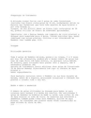 Preparação do tratamento


A diluição normal faz-se com 2 gotas de cada Concentrado
(vertidos num frasco conta-gotas de 30 mI, normalmente obtido na
maioria das farmácias) que terá três quartos de água mineral e
por cima brandy ou
vinagre. Se for difícil obter um frasco tipo conta-gotas de 30
mI, poderá utilizar um frasco de dimensões aproximadas.

Importante: com o Rescue Remedy (um composto de cinco plantas) a
dosagem será aumentada para 4 gotas. Convém sublinhar que, mesmo
combinado com outras plantas, continua a ser considerado um
Remédio (ver também pág. 113).


Dosagem


Utilização genérica


Tome 4 gotas do Remédio diluído, pondo-o na língua, 3 a 4 vezes
por dia. Em alternativa, poderá pôr o mesmo número de gotas num
copo de sumo feito com água mineral, ou qualquer outra bebida.
No entanto, para situações mais graves (ver a seguir), não é
necessário preparar uma
garrafa de tratamento; basta adicionar duas gotas do Concentrado
(4 de Rescue Remedy) directamente num copo ou chávena de água
mineral e
beber espaçadamente.

Será bastante vantajoso reter o Remédio na sua boca durante um
bocado, antes de o engolir, procurando visualizar a vibração das
plantas a invadir todo o seu ser.


Bebés e mães a amamentar


O número de gotas utilizadas na dosagem para bebés (e para
crianças mais velhas) é a mesma dos adultos. São adicionadas 4
gotas do Remédio no biberon do bebé ou então numa colher de chá
de água mineral ou sumo de fruta. As senhoras que estiverem a
amamentar também podem tomar este Remédio, diluído em água
mineral. As vibrações das plantas serão então transmitidas ao
bebé através do leite da mãe.
110
 