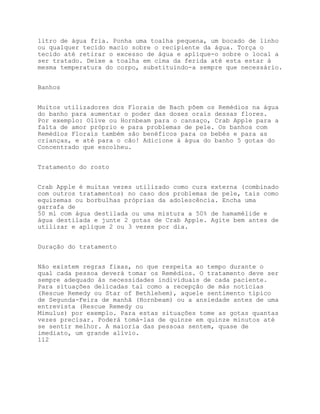 litro de água fria. Ponha uma toalha pequena, um bocado de linho
ou qualquer tecido macio sobre o recipiente da água. Torça o
tecido até retirar o excesso de água e aplique-o sobre o local a
ser tratado. Deixe a toalha em cima da ferida até esta estar à
mesma temperatura do corpo, substituindo-a sempre que necessário.


Banhos


Muitos utilizadores dos Florais de Bach põem os Remédios na água
do banho para aumentar o poder das doses orais dessas flores.
Por exemplo: Olive ou Hornbeam para o cansaço, Crab Apple para a
falta de amor próprio e para problemas de pele. Os banhos com
Remédios Florais também são benéficos para os bebés e para as
crianças, e até para o cão! Adicione à água do banho 5 gotas do
Concentrado que escolheu.


Tratamento do rosto


Crab Apple é muitas vezes utilizado como cura externa (combinado
com outros tratamentos) no caso dos problemas de pele, tais como
equizemas ou borbulhas próprias da adolescência. Encha uma
garrafa de
50 ml com água destilada ou uma mistura a 50% de hamamélide e
água destilada e junte 2 gotas de Crab Apple. Agite bem antes de
utilizar e aplique 2 ou 3 vezes por dia.


Duração do tratamento


Não existem regras fixas, no que respeita ao tempo durante o
qual cada pessoa deverá tomar os Remédios. O tratamento deve ser
sempre adequado às necessidades individuais de cada paciente.
Para situações delicadas tal como a recepção de más notícias
(Rescue Remedy ou Star of Bethlehem), aquele sentimento típico
de Segunda-Feira de manhã (Hornbeam) ou a ansiedade antes de uma
entrevista (Rescue Remedy ou
Mimulus) por exemplo. Para estas situações tome as gotas quantas
vezes precisar. Poderá tomá-las de quinze em quinze minutos até
se sentir melhor. A maioria das pessoas sentem, quase de
imediato, um grande alívio.
112
 