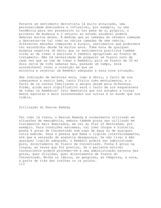 Perante um sentimento derrotista já muito enraizado, uma
personalidade dominadora e inflexível, por exemplo, ou uma
tendência para ser possessivo ou ter pena de si próprio, o
processo de mudança e o retorno ao estado saudável poderá
demorar muitos meses. À medida que as camadas do cérebro começam
a descascar-se tal como as várias camadas de uma cebola,
diferentes emoções começarão a surgir, sentimentos que poderemos
ter escondidos desde há muitos anos. Tome nota de qualquer
mudança negativa (é óbvio que os sentimentos positivos também
virão ao de cima) e adicione o remédio apropriado ao frasco de
tratamento. Não há necessidade de preparar um frasco novo de
cada vez que se tem de tomar o Remédio, pois um frasco de 30 ml
dura cerca de três semanas mas, passado um tempo, será
aconselhável rever a condição em que se
encontra e receitar um Remédio adequado a essa nova situação.

Uma indicação de melhoras será, como é óbvio, o facto de nos
começarmos a sentir bem, tanto física como mentalmente, e o
facto de os nossos familiares e amigos darem pela diferença.
Porém, ainda mais significativo será o facto de nos esquecermos
de tomar os Remédios! Isto demonstra que nos estamos a tornar
menos egoístas e mais interessados nos outros e no mundo que nos
rodeia.


Utilização do Rescue Remedy


Tal como já vimos, o Rescue Remedy é normalmente utilizado em
situações de emergência, embora também possa ser utilizado em
tratamentos mais demorados, em vez do Star of Bethlehem, por
exemplo. Para condições extremas, tal como choque e histeria,
ponha 4 gotas de Concentrado num copo de água ou de qualquer
outra bebida. Peça à pessoa que beba o líquido intervaladamente,
até que a sensação de angústia desapareça. Se não tiver à mão
qualquer líquido adequado, o Remédio poderá ser administrado
puro, directamente do frasco de Concentrado. Ponha 4 gotas na
língua, as vezes que for preciso. Se o paciente estiver
inconsciente poderá proceder-se a uma administração externa das
gotas, quer diluídas, quer directamente de frasco do
Concentrado. Molhe os lábios, as gengivas, as têmporas, a nuca,
a parte de trás das orelhas ou os pulsos.
113
 