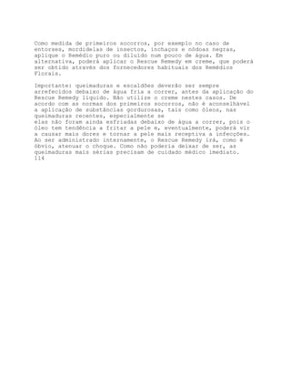 Como medida de primeiros socorros, por exemplo no caso de
entorses, mordidelas de insectos, inchaços e nódoas negras,
aplique o Remédio puro ou diluído num pouco de água. Em
alternativa, poderá aplicar o Rescue Remedy em creme, que poderá
ser obtido através dos fornecedores habituais dos Remédios
Florais.

Importante: queimaduras e escaldões deverão ser sempre
arrefecidos debaixo de água fria a correr, antes da aplicação do
Rescue Remedy líquido. Não utilize o creme nestes casos. De
acordo com as normas dos primeiros socorros, não é aconselhável
a aplicação de substâncias gordurosas, tais como óleos, nas
queimaduras recentes, especialmente se
elas não foram ainda esfriadas debaixo de água a correr, pois o
óleo tem tendência a fritar a pele e, eventualmente, poderá vir
a causar mais dores e tornar a pele mais receptiva a infecções.
Ao ser administrado internamente, o Rescue Remedy irá, como é
óbvio, atenuar o choque. Como não poderia deixar de ser, as
queimaduras mais sérias precisam de cuidado médico imediato.
114
 