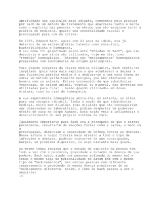 aprofundado uns capítulos mais adiante, comecemos pela procura
por Bach de um método de tratamento que abarcasse tanto a mente
como o espírito das pessoas - um método que não exigisse tanto a
prática de medicina, quanto uma sensibilidade natural e
preocupação para com os outros.

Em 1930, Edward Bach, agora com 43 anos de idade, era já
detentor de um extraordinário talento como consultor,
bacteriologista e homeopata.
O seu nome foi perpetuado pelos sete “Nósodos de Bach”, que ele
descobriu e que ainda são utilizados, hoje em dia, como
“remédio” homeopático. (Nósodos são “medicamentos” homeopáticos,
preparados com substâncias de origem patológica).

Para grande surpresa da classe médica britânica, Bach sentiu-se
inspirado (pois nada mais explica o que aconteceu) a deixar a
sua lucrativa prática médica e a dedicar-se a uma nova forma de
cura; um método perfeitamente benigno, que não afectasse os
homens nem os animais. Estava convencido de que substâncias
venenosas, de origem animal, vegetal ou mineral, não deveriam ser
utilizadas para curar - mesmo quando utilizadas em doses
mínimas, como no caso da homeopatia.

A sua experiência homeopática abriu-lhe, no entanto, os olhos
para uma terapia vibrátil. Tinha a noção de que substâncias
médicas, muito bem diluídas (tão diluídas que não conseguiriam
ser observadas no laboratório), podiam despertar um poderoso
efeito de cura no corpo humano. Esta noção veio a influenciar o
desenvolvimento do seu próprio sistema de cura.

Igualmente importante para Bach era a percepção de que o stress
permanente, resultante de emoções fortes como a raiva, o medo ou
a
preocupação, diminuíam a capacidade de defesa contra as doenças.
Nessa altura o corpo ficaria mais atreito a todo o tipo de
infecções e doenças, podendo tratar-se de uma constipação,
herpes, um problema digestivo, ou algo bastante mais grave.

Ao mesmo tempo reparou que o estado de espírito da pessoa tem
tudo a ver com o percurso, gravidade e duração da doença de que
padece. Bach notou ainda que pessoas sofrendo do mesmo mal e
tendo o mesmo tipo de personalidade se davam bem com o mesMo
tipo de “medicamentos”, mas outras pessoas com diferente
temperamento e padecendo da mesma doença precisavam de um
“medicamento diferente. Assim, o lema de Bach passou a ser o
seguinte:
14
 