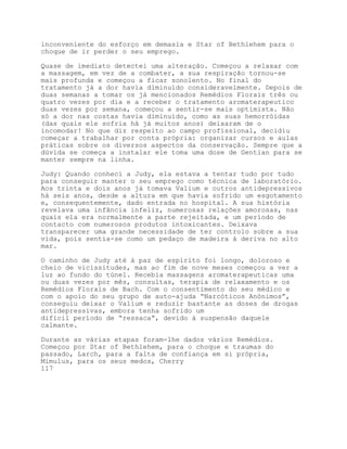 inconveniente do esforço em demasia e Star of Bethlehem para o
choque de ir perder o seu emprego.

Quase de imediato detectei uma alteração. Começou a relaxar com
a massagem, em vez de a combater, a sua respiração tornou-se
mais profunda e começou a ficar sonolento. No final do
tratamento já a dor havia diminuído consideravelmente. Depois de
duas semanas a tomar os já mencionados Remédios Florais três ou
quatro vezes por dia e a receber o tratamento aromaterapeutico
duas vezes por semana, começou a sentir-se mais optimista. Não
só a dor nas costas havia diminuído, como as suas hemorróidas
(das quais ele sofria há já muitos anos) deixaram de o
incomodar! No que diz respeito ao campo profissional, decidiu
começar a trabalhar por conta própria: organizar cursos e aulas
práticas sobre os diversos aspectos da conservação. Sempre que a
dúvida se começa a instalar ele toma uma dose de Gentian para se
manter sempre na linha.

Judy: Quando conheci a Judy, ela estava a tentar tudo por tudo
para conseguir manter o seu emprego como técnica de laboratório.
Aos trinta e dois anos já tomava Valium e outros antidepressivos
há seis anos, desde a altura em que havia sofrido um esgotamento
e, consequentemente, dado entrada no hospital. A sua história
revelava uma infância infeliz, numerosas relações amorosas, nas
quais ela era normalmente a parte rejeitada, e um período de
contacto com numerosos produtos intoxicantes. Deixava
transparecer uma grande necessidade de ter controlo sobre a sua
vida, pois sentia-se como um pedaço de madeira à deriva no alto
mar.

O caminho de Judy até à paz de espírito foi longo, doloroso e
cheio de vicissitudes, mas ao fim de nove meses começou a ver a
luz ao fundo do túnel. Recebia massagens aromaterapeuticas uma
ou duas vezes por mês, consultas, terapia de relaxamento e os
Remédios Florais de Bach. Com o consentimento do seu médico e
com o apoio do seu grupo de auto-ajuda “Narcóticos Anónimos”,
conseguiu deixar o Valium e reduzir bastante as doses de drogas
antidepressivas, embora tenha sofrido um
difícil período de “ressaca”, devido à suspensão daquele
calmante.

Durante as várias etapas foram-lhe dados vários Remédios.
Começou por Star of Bethlehem, para o choque e traumas do
passado, Larch, para a falta de confiança em si própria,
Mimulus, para os seus medos, Cherry
117
 