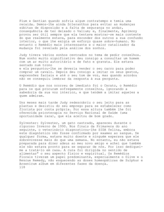 Plum e Gentian quando sofria algum contratempo e temia uma
recaída. Demos-lhe ainda Scleranthus para evitar as mudanças
súbitas de disposição e a falta de segurança no andar,
consequência de ter deixado o Valium; e, finalmente, Agrimony
provou ser útil sempre que ela tentava mostrar-se mais contente
do que realmente estava, para esconder dos outros a sua confusão
interior, o que lhe exigia um esforço quase sobre-humano. No
entanto o Remédio mais interessante e o maior catalisador da
mudança foi revelado pela análise dos sonhos.

Judy tivera vários sonhos centrados no tema de pedir conselhos.
Num sonho muito significativo deu consigo a consultar um homem
com um ar muito autoritário e de fato e gravata. Ele estava
sentado num trono
e ela perguntou-lhe se deveria vender o seu carro para poder
comprar um cavalo. Depois deu consigo a imitar os seus gestos,
expressões faciais e até o seu tom de voz, mas quando acordou
não se conseguiu lembrar da resposta à sua pergunta.

O Remédio que nos ocorreu de imediato foi o Cerato, o Remédio
para os que procuram sofregamente conselhos, ignorando a
sabedoria da sua voz interior, e que tendem a imitar aqueles a
quem admiram.

Uns meses mais tarde Judy redescobriu o seu jeito para as
plantas e desistiu do seu emprego para se estabelecer como
florista por conta própria. Por essa altura também lhe foi
oferecida psicoterapia no Serviço Nacional de Saúde (uma
oportunidade rara), que ela aceitou de bom grado.

Sylvester: Sylvester, um gato castrado, apareceu durante o
rigoroso Inverno de 1990. Nos finais da Primavera do ano
seguinte, o veterinário diagnosticou-lhe SIDA felina, embora
este diagnóstico não fosse confirmado por exames ao sangue. De
qualquer forma, estava muito doente e ninguém esperava que ele
sobrevivesse mais do que uma semana. No entanto, eu não estava
preparada para dizer adeus ao meu novo amigo e achei que também
ele não estava pronto para se separar de nós. Por isso dediquei-
me a tratá-lo em casa. A cura foi dirigida no sentido de
alimentar” o seu aspecto físico e espiritual. Os Remédios
Florais tiveram um papel predominante, especialmente o Olive e o
Rescue Remedy, não esquecendo as doses homeopáticas de Sulphur e
Arsenicum album em diferentes fases da doença.
118
 