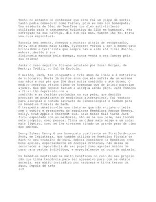 Tenho no entanto de confessar que este foi um golpe de sorte;
tanto podia conseguir como falhar, pois eu não sou homeopata.
Uma essência de óleo de Tea-Tree (um óleo antivirulento
utilizado para o tratamento holístico da SIDA em humanos), era
esfregado na sua barriga, dia sim dia não. Também lhe foi feita
uma cura espiritual.

Passada uma semana, começou a mostrar sinais de recuperação.
Hoje, seis meses mais tarde, Sylvester voltou a ser o mesmo gato
brincalhão e terrorista que sempre havia sido até ficar doente,
embora, devido à sua
fisionomia marcada pela doença, nunca venha a ser famoso pela
sua beleza!

Jack: o caso seguinte foi-nos relatado por Susan Morgan, de
Merthyr Tydfil, no Sul da Escócia.

O marido, Jack, tem cinquenta e três anos de idade e é motorista
de autocarro. Havia já muitos anos que ele sofria de um eczema
nas mãos e nos pés que lhe dava muita comichão e até dores. O
médico receitou vários óleos de hormonas que de início pareciam
ajudar, mas que depois faziam a alergia ainda pior. Jack começou
a ficar tão deprimido com a
comichão e as feridas profundas na sua pele, que decidiu
procurar um praticante de medicinas alternativas. Foi testado
para alergias e comida (através da cinesiologia) e também para
os Remédios Florais de Bach.
O terapeuta receitou-lhe uma dieta em que não entrava o leite
nem o queijo e prescreveu os seguintes Remédios: Rescue Remedy,
Holly, Crab Apple e Chestnut Bud. Seis meses mais tarde Jack
ficou espantado com as melhoras, não só na sua pele, mas também
nele próprio, como pessoa. Tinha um olhar mais meigo e um andar
mais ligeiro, como se lhe tivessem tirado um grande peso de cima
dos ombros.

Lenny Sykes: Lenny é uma homeopata praticante em Stratford-upon-
Avon, em Inglaterra, que também utiliza os Remédios Florais de
Bach no seu trabalho de cura. Embora considere os Remédios como
bons apoios, especialmente em doenças crónicas, não deixa de
reconhecer a importância do seu papel como agentes únicos de
cura para certos indivíduos, e especialmente na cura de animais.

Os Remédios mostraram-se muito benéficos no caso do seu próprio
cão que tinha tendência para ser agressivo para com os outros
animais, era muito irritadiço por natureza e tinha terror da
água. Depois de três
119
 