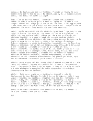 semanas de tratamento com os Remédios Florais de Bach, já não
resmungava com todos os cães da vizinhança e, mais surpreendente
ainda, foi tomar um banho ao lago!

Para além do Rescue Remede, foram-lhe também administrados
Remédios como o Mimulus para o medo da água; Holly para o seu
comportamento de inveja para com os outros cães; Crab Apple para
o seu modo irritadiço; e Chestnut Bud para a sua incapacidade de
aprender com anteriores encontros com cães ferozes!

Lenny também descobriu que os Remédios eram benéficos para a sua
própria doença. Durante muitos meses sofreu de encefalomelite
miálgica, uma doença debilitadora devida a uma disfunção do
sistema imunitário e para a qual não existe nenhum remédio
tradicional. Alguns sintomas são depressão, perdas de memória de
curto prazo, dores em todo o corpo e um cansaço devastador.
Embora estivesse a tomar medicamentos homeopáticos, os Remédios
Florais provaram ser um óptimo complemento, ajudando a levantar
o seu estado de espírito durante os períodos em que,
inevitavelmente, se sentia mais em baixo. Deste ponto de vista,
considerou o Gorse indispensável. Ainda mais, Lenny, tal como
muitos outros homeopatas, acredita que os Remédios Florais
reduzem os desconfortáveis, embora temporários, efeitos
secundários dos remédios homeopáticos de grande potência, que
são normalmente receitados para doenças crónicas.

Embora Lenny ainda não estivesse completamente curada na altura
desta entrevista, estava no caminho certo para a recuperação
total. Expressou o desejo de se especializar na cura de animais
e é uma admiradora assumida do muito conhecido veterinário
homeopático, George Macleod.

Violet: Este caso trata de crescimento pessoal e não do
tratamento de uma doença. Devido à falta de espaço, esta é uma
versão resumida da história original que nos foi fornecida por
Judite Kidd, qUe trabalha perto de Abergaveriny, no Sul da
Escócia. Judite utiliza o,,, Remédio,, Horai.,’ como complemento
da Terapia de Zonas Reflexas dos pé,, (Rcl'lcxolo,-@i@.t) e da
Terapia com Cores de Aura Soma, um método que CnVO]Ve @I

infusão de óleos coloridos com extractos de ervas e essência.,,
de ôlew, potenciados por cristais.

120
 
