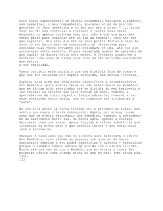 mais tarde experimentei um efeito secundário bastante agradável:
sem suspeitar, o meu companheiro, apareceu ao pé de mim com
questões do foro doméstico e eu dei por mim a dizer “ ... aliás
Paul eu não vou continuar a cozinhar o jantar duas vezes
enquanto tu apenas cozinhas uma, por isso é bom que arranjes
outro prato para cozinhar até ao fim da semana”. Para não ter
que suportar, dia sim, dia não os seus pratos feitos à base de
ovos (o seu único meio de sobrevivência) ofereci-me para
cozinhar duas vezes enquanto ele cozinhava só uma, até que ele
arranjasse outra receita. Fiquei espantada quando me apercebi de
que aquilo já durava havia seis meses. O Centaury ajudou-me a
melhorar numa área da minha vida onde eu não me tinha apercebido
que estava
a ser explorada.

Vamos concluir este capítulo com uma história fora do comum e
que nos foi relatada por Sophie Richards, uma música londrina.

Sophie: para além dos resultados específicos e incontestáveis
dos Remédios (pois muitas vezes eu não sabia quais os Remédios
que me tinham sido receitados até me dirigir ao meu terapeuta e
lhe relatar os efeitos que eles tinham em mim), comecei a
aperceber-me de outro aspecto. Inesperadamente, comecei a ter
umas sensações muito reais, que só poderiam ser atribuídas à
“aura”.

Há uns anos atrás já tinha tentado ver e perceber as auras, mas
sentia que nunca o havia conseguido. Agora, por acaso, quase
como que um efeito secundário dos Remédios, comecei a aperceber-
me da existência muito real da minha aura. Apenas a consigo
descrever como uma suave, quase líquida e etérea substância que
irradiava da minha pele e que parecia tornar o meu corpo mais
leve e renová-lo.

Cheguei à conclusão que não só a minha aura reforçava o efeito
dos Remédios, como também as pessoas com quem eu às vezes
contactava sentiam o seu poder específico e directo - específico
porque o Remédio tomado estava de acordo com o efeito sentido.
Houve até uma vez em que o Remédio que eu estava a tomar fez
primeiro efeito numa colega minha do que em mim! (ver ainda pág.
135).
123
 