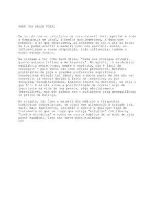 PARA UMA SAúDE TOTAL


De acordo com os princípios da cura natural (naturopatia) e toda
a homeopatia em geral, a comida que ingerimos, a água que
bebemos, o ar que respiramos, as estações do ano e até as fases
da Lua podem afectar a maneira como nos sentimos. Assim, ao
influenciarem a nossa disposição, irão influenciar também o
nosso estado físico.

Na verdade e tal como Bach disse, “Nada nos consegue atingir
quando estamos felizes e em harmonia”. No entanto, o verdadeiro
equilíbrio entre corpo, mente e espírito, não é fácil de
conseguir - pelo menos não como estado permanente. Notáveis
praticantes de yoga e grandes professores espirituais
conseguiram atingir tal ideal, mas a maior parte de nós não vai
conseguir lá chegar devido à falta de incentivo, ou por
fraqueza, hereditariedade, Kariria (sorte ou destino), ou seja o
que for. E existe ainda a possibilidade de ocorrer algo de
importante na vida de uma pessoa, algo absolutamente
imprevisível, mas que poderá ser o suficiente para desequilibrar
os pratos da balança.

No entanto, tal como a maioria dos médicos e terapeutas
homeopatas concordariam, um corpo bem alimentado e tratado irá,
muito mais facilmente, resistir e aderir a qualquer tipo de
tratamento do que um corpo que esteja “entupido” com tabaco,
“comida sintética” e todos os outros hábitos de um modo de vida
pouco saudável. Isto não serve para minimizar
125
 