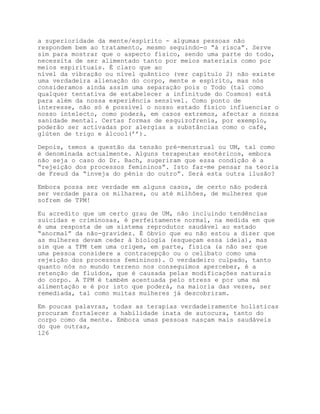 a superioridade da mente/espírito - algumas pessoas não
respondem bem ao tratamento, mesmo seguindo-o “à risca”. Serve
sim para mostrar que o aspecto físico, sendo uma parte do todo,
necessita de ser alimentado tanto por meios materiais como por
meios espirituais. É claro que ao
nível da vibração ou nível quântico (ver capítulo 2) não existe
uma verdadeira alienação do corpo, mente e espírito, mas nós
consideramos ainda assim uma separação pois o Todo (tal como
qualquer tentativa de estabelecer a infinitude do Cosmos) está
para além da nossa experiência sensível. Como ponto de
interesse, não só é possível o nosso estado físico influenciar o
nosso intelecto, como poderá, em casos extremos, afectar a nossa
sanidade mental. Certas formas de esquizofrenia, por exemplo,
poderão ser activadas por alergias a substâncias como o café,
glúten de trigo e álcool(’’).

Depois, temos a questão da tensão pré-menstrual ou UM, tal como
é denominada actualmente. Alguns terapeutas esotéricos, embora
não seja o caso do Dr. Bach, sugeriram que essa condição é a
“rejeição dos processos femininos”. Isto faz-me pensar na teoria
de Freud da “inveja do pénis do outro”. Será esta outra ilusão?

Embora possa ser verdade em alguns casos, de certo não poderá
ser verdade para os milhares, ou até milhões, de mulheres que
sofrem de TPM!

Eu acredito que um certo grau de UM, não incluindo tendências
suicidas e criminosas, é perfeitamente normal, na medida em que
é uma resposta de um sistema reprodutor saudável ao estado
“anormal” da não-gravidez. É óbvio que eu não estou a dizer que
as mulheres devam ceder à biologia (esqueçam essa ideia), mas
sim que a TPM tem uma origem, em parte, física (a não ser que
uma pessoa considere a contracepção ou o celibato como uma
rejeição dos processos femininos). O verdadeiro culpado, tanto
quanto nós no mundo terreno nos conseguimos aperceber, é a
retenção de fluídos, que é causada pelas modificações naturais
do corpo. A TPM é também acentuada pelo stress e por uma má
alimentação e é por isto que poderá, na maioria das vezes, ser
remediada, tal como muitas mulheres já descobriram.

Em poucas palavras, todas as terapias verdadeiramente holísticas
procuram fortalecer a habilidade inata de autocura, tanto do
corpo como da mente. Embora umas pessoas nasçam mais saudáveis
do que outras,
126
 