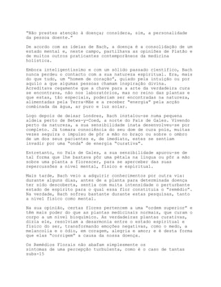 “Não prestes atenção à doença; considera, sim, a personalidade
da pessoa doente.”

De acordo com as ideias de Bach, a doença é a consolidação de um
estado mental e, neste campo, partilhava as opiniões de Platão e
de muitos outros praticantes contemporâneos da medicina
holística.

Embora inteligentíssimo e com um sólido passado científico, Bach
nunca perdeu o contacto com a sua natureza espiritual. Era, mais
do que tudo, um “homem de coração”, guiado pela intuição ou por
aquilo a que algumas pessoas chamam inspiração divina.
Acreditava cegamente que a chave para a arte da verdadeira cura
se encontrava, não nos laboratórios, mas no reino das plantas e
que estas, tão especiais, poderiam ser encontradas na natureza,
alimentadas pela Terra-Mãe e a receber “energia” pela acção
combinada da água, ar puro e luz solar.

Logo depois de deixar Londres, Bach instalou-se numa pequena
aldeia perto de Betws-y-Coed, a norte do País de Gales. Vivendo
perto da natureza, a sua sensibilidade inata desenvolveu-se por
completo. Já tomara consciência do seu dom de cura pois, muitas
vezes seguira o impulso de pôr a mão no braço ou sobre o ombro
de um dos seus pacientes e, de imediato, estes se sentiam
invadir por uma “onda” de energia “curativa”.

Entretanto, no País de Gales, a sua sensibilidade apurou-se de
tal forma que lhe bastava pôr uma pétala na língua ou pôr a mão
sobre uma planta a florescer, para se aperceber das suas
repercussões a nível mental, físico e espiritual.

Mais tarde, Bach veio a adquirir conhecimentos por outra via:
durante alguns dias, antes de a planta para determinada doença
ter sido descoberta, sentia com muita intensidade o perturbante
estado de espírito para o qual essa flor constituia o “remédio”.
Na verdade, Bach sofreu bastante durante estas pesquisas, tanto
a nível físico como mental.

Na sua opinião, certas flores pertencem a uma “ordem superior” e
têm mais poder do que as plantas medicinais normais, que curam o
corpo a um nível bioquímico. As verdadeiras plantas curativas,
dizia ele, resolviam a desarmonia entre o estado espiritual e
físico do ser, transformando emoções negativas, como o medo, a
melancolia e o ódio, em coragem, alegria e amor; e é desta forma
que elas “corrigem” a causa da nossa doença.

Os Remédios Florais não abafam simplesmente os
sintomas de uma percepção turbulenta, como é o caso de tantas
subs-15
 