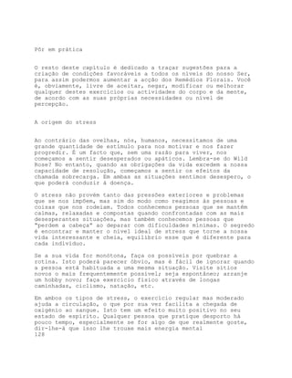 Pôr em prática


O resto deste capítulo é dedicado a traçar sugestões para a
criação de condições favoráveis a todos os níveis do nosso Ser,
para assim podermos aumentar a acção dos Remédios Florais. Você
é, obviamente, livre de aceitar, negar, modificar ou melhorar
qualquer destes exercícios ou actividades do corpo e da mente,
de acordo com as suas próprias necessidades ou nível de
percepção.


A origem do stress


Ao contrário das ovelhas, nós, humanos, necessitamos de uma
grande quantidade de estímulo para nos motivar e nos fazer
progredir. É um facto que, sem uma razão para viver, nos
começamos a sentir desesperados ou apáticos. Lembra-se do Wild
Rose? No entanto, quando as obrigações da vida excedem a nossa
capacidade de resolução, começamos a sentir os efeitos da
chamada sobrecarga. Em ambas as situações sentimos desespero, o
que poderá conduzir à doença.

O stress não provém tanto das pressões exteriores e problemas
que se nos impõem, mas sim do modo como reagimos às pessoas e
coisas que nos rodeiam. Todos conhecemos pessoas que se mantêm
calmas, relaxadas e compostas quando confrontadas com as mais
desesperantes situações, mas também conhecemos pessoas que
“perdem a cabeça” ao deparar com dificuldades mínimas. O segredo
é encontrar e manter o nível ideal de stress que torne a nossa
vida interessante e cheia, equilíbrio esse que é diferente para
cada indivíduo.

Se a sua vida for monótona, faça os possíveis por quebrar a
rotina. Isto poderá parecer óbvio, mas é fácil de ignorar quando
a pessoa está habituada a uma mesma situação. Visite sítios
novos o mais frequentemente possível; seja espontâneo; arranje
um hobby novo; faça exercício físico através de longas
caminhadas, ciclismo, natação, etc.

Em ambos os tipos de stress, o exercício regular mas moderado
ajuda a circulação, o que por sua vez facilita a chegada de
oxigénio ao sangue. Isto tem um efeito muito positivo no seu
estado de espírito. Qualquer pessoa que pratique desporto há
pouco tempo, especialmente se for algo de que realmente goste,
dir-lhe-á que isso lhe trouxe mais energia mental
128
 