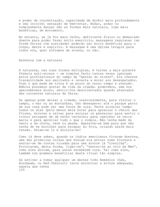 e poder de concentração, capacidade de dormir mais profundamente
e uma incrível sensação de bem-estar. Nadar, andar ou
simplesmente dançar são as formas mais naturais, logo mais
benéficas, de movimento.

No entanto, se já for mais velho, deficiente físico ou demasiado
doente para poder fazer muito exercício, massagens regulares (se
forem feitas com suavidade) poderão ser muito benéficas para o
corpo, mente e espírito. A massagem é uma óptima terapia para
todos nós, quer soframos de stress, ou não.


Harmonia com a natureza


A natureza, nas suas formas múltiplas, é talvez a mais potente
fórmula anti-stress - um simples facto tantas vezes ignorado
pelos profissionais do campo de “gestão do stress”. Ela oferece
tranquilidade aos excitados e levanta a moral aos desesperados.
Tudo o que pede em troca é um pouco do nosso tempo e atenção.
Embora possamos gostar da vida da cidade, poderemos, sem nos
apercebermos disso, sentir-nos desorientados quando afastados
das correntes naturais da Terra.

Se apenas pode deixar a cidade, ocasionalmente, para visitar o
campo, o mar ou as montanhas, não desespere: até o parque perto
de sua casa pode ser uma fonte de cura. Tente arranjar tempo
todos os dias (pelo menos meia hora) para apreciar o cheiro das
flores, árvores e relva; para escutar os pássaros; para sentir o
tronco enrugado de um velho carvalho; para caminhar na terra
macia e para apreciar tudo o que o rodeia. Não tenha medo do
vento e da chuva, neve ou geada. Agasalhe-se bem para que não
tenha de se encolher para escapar ao frio, criando assim mais
tensão. Deixe-se ir e divirta-se!

Como já deve saber, quando os índios americanos ficavam doentes,
uma das primeiras coisas que faziam era entrar numa floresta e
sentar-se de costas viradas para uma árvore já “crescida”.
Procuravam, desta forma, ligar-se”, “sentar-se ao colo da Mãe”,
como eles diziam, para assim receberem cura. Tal como eles,
também nós podemos beneficiar deste ritual tão simples.

Se estiver a tomar qualquer um destes três Remédios (Oak,
Hornbeam, ou Red Chestnut) tente encontrar a árvore adequada,
aquela que tenha
129
 