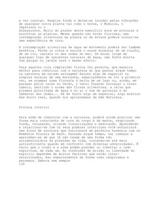 a ver consigo. Respire fundo e deixe-se inundar pelas vibrações
de qualquer outra planta tal como o Gorse, o Mimulus, o
Impatiens ou o
Honeysuckle. Muito do prazer deste exercício está em procurar e
encontrar as plantas. Mesmo quando não estão floridas, uma
contemplação silenciosa da planta ou da árvore poderá tornar-se
uma experiência de cura.

A contemplação silenciosa de água em movimento poderá ser também
benéfica. Feche os olhos e escute o suave murmurar de um riacho,
de um rio, cascata ou das ondas do mar. Se morar longe de
qualquer tipo de nascentes naturais de água, uma fonte bonita
num parque ou jardim terá o mesmo efeito.

Para aqueles cuja compleição física lho permite, que maneira
melhor para comunicar com a natureza do que passar algum tempo
na natureza em estado selvagem? Existe algo de especial no
simples escalar de uma montanha, especialmente se for a primeira
vez, em acampar numa floresta à beira de um lago ou, ainda, em
passear pelos vales no Verão, o vento fazendo esvoaçar o nosso
cabelo, sentindo o aroma das flores silvestres, a relva que
pisamos polvilhada de água e no ar o som de gaivotas e do
rebentar das ondas... Há de facto algo de especial, algo místico
mas muito real, quando nos aproximamos da mãe Natureza.


Procura interior


Para além de comunicar com a natureza, poderá ainda praticar uma
forma mais consciente de cura do corpo e da mente, respirando
fundo, relaxando, criando visualizações e meditando. Aprendendo
a relacionar-se com os seus poderes interiores você encontrará
uma fonte de autocura que funcionará em perfeita harmonia com os
Remédios Florais de Bach. Passado algum tempo, vai começar a
aperceber-se de que já não reage de uma forma tão
autodestruidora às pressões da vida, tornando-se até mais
autosuficiente quando em confronto com diversas adversidades. É
facto que o corpo e a alma podem prender ou libertar o lado
espiritual de cada um. As condições de prisão ou liberdade do
espírito dependem de muitos factores que estão inter-
relacionados, mas especialmente da forma como respiramos e
pensamos. Embora nem sempre
130
 