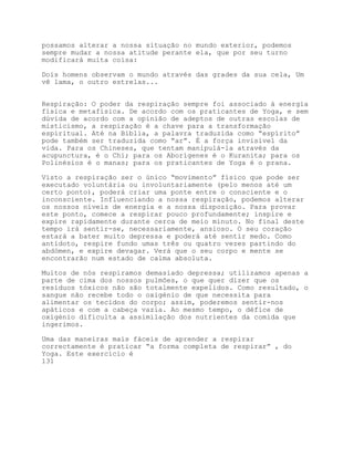 possamos alterar a nossa situação no mundo exterior, podemos
sempre mudar a nossa atitude perante ela, que por seu turno
modificará muita coisa:

Dois homens observam o mundo através das grades da sua cela, Um
vê lama, o outro estrelas...


Respiração: O poder da respiração sempre foi associado à energia
física e metafísica. De acordo com os praticantes de Yoga, e sem
dúvida de acordo com a opinião de adeptos de outras escolas de
misticismo, a respiração é a chave para a transformação
espiritual. Até na Bíblia, a palavra traduzida como “espírito”
pode também ser traduzida como “ar”. É a força invisível da
vida. Para os Chineses, que tentam manipulá-la através da
acupunctura, é o Chi; para os Aborígenes é o Kuranita; para os
Polinésios é o manas; para os praticantes de Yoga é o prana.

Visto a respiração ser o único “movimento” físico que pode ser
executado voluntária ou involuntariamente (pelo menos até um
certo ponto), poderá criar uma ponte entre o consciente e o
inconsciente. Influenciando a nossa respiração, podemos alterar
os nossos níveis de energia e a nossa disposição. Para provar
este ponto, comece a respirar pouco profundamente; inspire e
expire rapidamente durante cerca de meio minuto. No final deste
tempo irá sentir-se, necessariamente, ansioso. O seu coração
estará a bater muito depressa e poderá até sentir medo. Como
antídoto, respire fundo umas três ou quatro vezes partindo do
abdómen, e expire devagar. Verá que o seu corpo e mente se
encontrarão num estado de calma absoluta.

Muitos de nós respiramos demasiado depressa; utilizamos apenas a
parte de cima dos nossos pulmões, o que quer dizer que os
resíduos tóxicos não são totalmente expelidos. Como resultado, o
sangue não recebe todo o oxigénio de que necessita para
alimentar os tecidos do corpo; assim, poderemos sentir-nos
apáticos e com a cabeça vazia. Ao mesmo tempo, o défice de
oxigénio dificulta a assimilação dos nutrientes da comida que
ingerimos.

Uma das maneiras mais fáceis de aprender a respirar
correctamente é praticar “a forma completa de respirar” , do
Yoga. Este exercício é
131
 