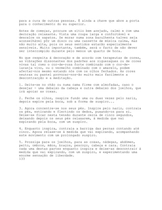 para a cura de outras pessoas. É ainda a chave que abre a porta
para o conhecimento do eu superior.

Antes de começar, procure um sítio bem arejado, calmo e com uma
decoração relaxante. Vista uma roupa larga e confortável e
descalce os sapatos. Se morar numa zona barulhenta talvez seja
aconselhável pôr um disco ou uma cassette de música calma, mas
não muito alta, pois os seus sentidos estarão especialmente
sensíveis. Muito importante, também, será o facto de não dever
ser interrompido durante pelo menos um quarto de hora.

No que respeita à decoração e de acordo com terapeutas de cores,
as vibrações dissonantes dos padrões aos ziguezagues ou de cores
vivas tal como o cor-de-rosa forte combinado com o cor-de-
laranja vivo, ou o vermelho combinado com o amarelo, podem
afectar-nos mesmo estando nós com os olhos fechados. As cores
neutras ou pastel provocar-nos-ão muito mais facilmente a
descontracção e a meditação.

1. Deite-se no chão ou numa cama firme com almofadas, caso o
desejar - uma debaixo da cabeça e outra debaixo dos joelhos, que
irá apoiar as coxas.

2. Feche os olhos, respire fundo uma ou duas vezes pelo nariz,
depois expire pela boca, sob a forma de suspiro...

3. Agora concentre-se nos seus pés. Inspire pelo nariz, contraia
os pés, esticando e flectindo os dedos, puxando-os para si.
Deixe-se ficar nesta tensão durante cerca de cinco segundos,
deixando depois os seus pés relaxarem, à medida que vai
expirando pela boca, com um suspiro.

4. Enquanto inspira, contraia a barriga das pernas contando até
cinco. Agora relaxe-se à medida que vai expirando, acompanhando
este movimento com um prolongado suspiro.

5. Prossiga para os joelhos, para as coxas, nádegas, abdómen,
peito, ombros, mãos, braços, pescoço, cabeça e cara. Contraia
cada uma destas partes enquanto inspira e deixe-as descontrair à
medida que vai expirando, com um suspiro, e experimentando uma
enorme sensação de liberdade.
133
 