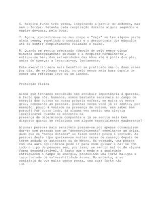 6. Respire fundo três vezes, inspirando a partir do abdómen, mas
sem o forçar. Retenha cada respiração durante alguns segundos e
expire devagar, pela boca.

7. Agora, concentre-se no seu corpo e “veja” se tem alguma parte
ainda tensa, repetindo o contrair e o descontrair dos músculos
até se sentir completamente relaxado e calmo.

8. Quando se sentir preparado (depois de pelo menos cinco
minutos sossegadamente deitado e a respirar normalmente),
estique-se bem, das extremidades das mãos até à ponta dos pés,
antes de começar a levantar-se, lentamente.

Este exercício será mais benéfico se praticado uma ou duas vezes
por dia, de estômago vazio, ou pelo menos meia hora depois de
comer uma refeição leve ou um lanche.


Protecção física


Ainda que tenhamos escolhido não atribuir importância à questão,
é facto que nós, humanos, somos bastante sensíveis ao campo de
energia dos outros na nossa própria esfera, em maior ou menor
grau, consoante as pessoas. Quantas vezes você já se sentiu, por
exemplo, pouco à vontade na presença de outrem, sem saber bem
porquê? Por outro lado, já alguma vez sentiu uma alegria
inexplicável quando se encontra na
presença de determinada companhia e já se sentiu mais bem
disposto quando se relaciona com alguém especialmente exuberante?

Algumas pessoas mais sensíveis prezam-se por apenas conseguirem
dar-se com pessoas com um “desenvolvimento” semelhante ao delas,
dado que os “menos dotados” as fazem sentir pouco à vontade. As
pessoas deste tipo queixam-se muitas vezes de cansaço depois de
terem andado de autocarro ou de Metro. Na verdade, uma pessoa
com uma aura equilibrada pode ir para onde quiser e dar-se com
todo o tipo de pessoas sem, por isso, se sentir mal ou de alguma
forma desconfortável. É facto que o medo e a ansiedade
enfraquecem o campo de energia, produzindo uma forma maligna e
incontrolada de vulnerabilidade áurea. No entanto, e ao
contrário do que muita gente pensa, uma aura forte não
134
 