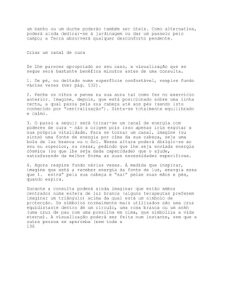 um banho ou um duche poderão também ser úteis. Como alternativa,
poderá ainda dedicar-se à jardinagem ou dar um passeio pelo
campo; a Terra absorverá qualquer desconforto pendente.


Criar um canal de cura


Se lhe parecer apropriado ao seu caso, a visualização que se
segue será bastante benéfica minutos antes de uma consulta.

1. De pé, ou deitado numa superfície confortável, respire fundo
várias vezes (ver pág. 132).

2. Feche os olhos e pense na sua aura tal como fez no exercício
anterior. Imagine, depois, que está posicionado sobre uma linha
recta, a qual passa pela sua cabeça até aos pés (sendo isto
conhecido por “centralização”). Sinta-se totalmente equilibrado
e calmo.

3. O passo a seguir será tornar-se um canal de energia com
poderes de cura - não a origem pois isso apenas iria esgotar a
sua própria vitalidade. Para se tornar um canal, imagine (ou
sinta) uma fonte de energia por cima da sua cabeça, seja uma
bola de luz branca ou o Sol. Nessa altura poderá dirigir-se ao
seu eu superior, ou rezar, pedindo que lhe seja enviada energia
cósmica (ou que lhe seja dada capacidade) que o ajude,
satisfazendo da melhor forma as suas necessidades específicas.

4. Agora respire fundo várias vezes. À medida que inspirar,
imagine que está a receber energia da fonte de luz, energia essa
que 1. entra” pela sua cabeça e “sai” pelas suas mãos e pés,
quando expira.

Durante a consulta poderá ainda imaginar que estão ambos
centrados numa esfera de luz branca (alguns terapeutas preferem
imaginar um triângulo) acima da qual está um símbolo de
protecção. Os símbolos normalmente mais utilizados são uma cruz
equidistante dentro de um círculo, uma rosa branca ou um ankh
(uma cruz de pau com uma presilha em cima, que simboliza a vida
eterna). A visualização poderá ser feita num instante, sem que a
outra pessoa se aperceba (nem toda a
136
 