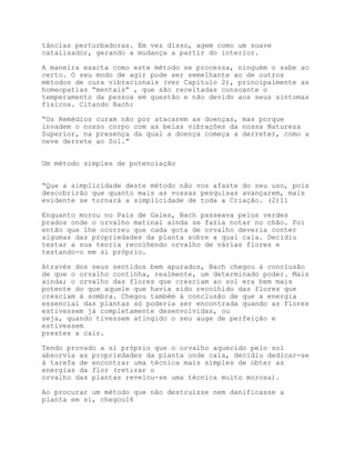 tâncias perturbadoras. Em vez disso, agem como um suave
catalisador, gerando a mudança a partir do interior.

A maneira exacta como este método se processa, ninguém o sabe ao
certo. O seu modo de agir pode ser semelhante ao de outros
métodos de cura vibracionais (ver Capítulo 2), principalmente as
homeopatias “mentais” , que são receitadas consoante o
temperamento da pessoa em questão e não devido aos seus sintomas
físicos. Citando Bach:

“Os Remédios curam não por atacarem as doenças, mas porque
invadem o nosso corpo com as belas vibrações da nossa Natureza
Superior, na presença da qual a doença começa a derreter, como a
neve derrete ao Sol.”


Um método simples de potenciação


“Que a simplicidade deste método não vos afaste do seu uso, pois
descobrirão que quanto mais as vossas pesquisas avançarem, mais
evidente se tornará a simplicidade de toda a Criação. (2)11

Enquanto morou no País de Gales, Bach passeava pelos verdes
prados onde o orvalho matinal ainda se fazia notar no chão. Foi
então que lhe ocorreu que cada gota de orvalho deveria conter
algumas das propriedades da planta sobre a qual caía. Decidiu
testar a sua teoria recolhendo orvalho de várias flores e
testando-o em si próprio.

Através dos seus sentidos bem apurados, Bach chegou à conclusão
de que o orvalho continha, realmente, um determinado poder. Mais
ainda; o orvalho das flores que cresciam ao sol era bem mais
potente do que aquele que havia sido recolhido das flores que
cresciam à sombra. Chegou também à conclusão de que a energia
essencial das plantas só poderia ser encontrada quando as flores
estivessem já completamente desenvolvidas, ou
seja, quando tivessem atingido o seu auge de perfeição e
estivessem
prestes a cair.

Tendo provado a si próprio que o orvalho aquecido pelo sol
absorvia as propriedades da planta onde caía, decidiu dedicar-se
à tarefa de encontrar uma técnica mais simples de obter as
energias da flor (retirar o
orvalho das plantas revelou-se uma técnica muito morosa).

Ao procurar um método que não destruísse nem danificasse a
planta em si, chegou16
 