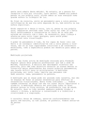 gente será adepta deste método). No entanto, se a pessoa for
receptiva à cura por intuição, tanto melhor. Também ela poderá
pensar na sua própria aura, unindo ambos as suas energias numa
grande esfera ou triângulo de luz.

No final da consulta, envie um pensamento para a outra pessoa;
certifique-se de que ela está separada de si, bem envolta na sua
esfera espiritual.

Então separe-se e desça à terra, isto é, pense na sua própria
aura, imagine-se centrado numa linha recta tal como já o havia
feito anteriormente e concentre-se no facto de os seus pés
estarem em contacto com o chão. Se necessário, peça licença e
afaste-se para outro lugar qualquer, para assim poder
concretizar esta visualização.

O poder do pensamento é tudo. Se for capaz de fazer isto com
êxito e se conseguir identificar-se com a outra pessoa e vice-
versa, não só as suas capacidades intuitivas e de conselheiro
melhorarão, como a experiência poderá ser benéfica para ambas as
partes.


Meditação projectada


Esta é uma forma activa de meditação ensinada pela Fundação
Pegasus (pelos meus próprios professores) que tem a sede em
Malvem, Inglaterra. A maioria das abordagens orientais são
passivas, pois têm como objectivo esvaziar as nossas mentes ou
tornar-nos meros observadores dos nossos próprios pensamentos,
uma tarefa difícil para os principiantes. A meditação
projectada, por outro lado, implica que pensemos num
dado assunto, tema, pensamento ou palavra.

A meditação que se segue pode ser gravada numa cassette, mas não
se esqueça de fazer as pausas necessárias para efectuar as
necessárias visualizações, desta forma indicadas: ... Poderá
também convencer um amigo com uma voz suave (muito importante) a
ajudá-lo. A meditação deveria ser praticada todos os dias,
durante quinze ou vinte minutos, de preferência logo de manhã.
No entanto, duas ou três sessões semanais poderão ajudar a
reduzir o stress, a melhorar a concentração e a incentivar a
criatividade e a inspiração.


O carvalho: Antes de começar, sente-se confortavelmente num
quarto sem barulho, ou num jardim, se preferir. Poderá sentar-se
de pernas
137
 