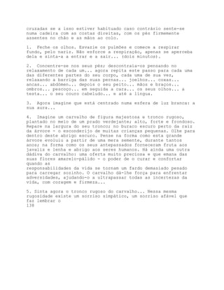 cruzadas se a isso estiver habituado caso contrário sente-se
numa cadeira com as costas direitas, com os pés firmemente
assentes no chão e as mãos ao colo.

1. Feche os olhos. Esvazie os pulmões e comece a respirar
fundo, pelo nariz. Não esforce a respiração, apenas se aperceba
dela e sinta-a a entrar e a sair... (dois minutos).

2. Concentre-se nos seus pés; descontraia-os pensando no
relaxamento de cada um... agora repita este passo para cada uma
das diferentes partes do seu corpo, cada uma de sua vez,
relaxando a barriga das suas pernas... joelhos... coxas...
ancas... abdómen... depois o seu peito... mãos e braços...
ombros... pescoço... em seguida a cara... os seus olhos... a
testa... o seu couro cabeludo... e até a língua.

3. Agora imagine que está centrado numa esfera de luz branca: a
sua aura...

4. Imagine um carvalho de figura majestosa e tronco rugoso,
plantado no meio de um prado verdejante; alto, forte e frondoso.
Repare na largura do seu tronco; no buraco escuro perto da raiz
da árvore - o esconderijo de muitas crianças pequenas. Olhe para
dentro deste abrigo escuro. Pense na forma como esta grande
árvore evoluiu a partir de uma mera semente, durante tantos
anos; na forma como os seus antepassados forneceram fruta aos
javalis e lenha e abrigo aos seres humanos. Há ainda uma outra
dádiva do carvalho: uma oferta muito preciosa e que emana das
suas flores amarelo-pálido - o poder de o curar e confortar
quando as
responsabilidades da vida se tornam um fardo demasiado pesado
para carregar sozinho. O carvalho dá-lhe força para enfrentar
adversidades, ajudando-o a ultrapassar todas as incertezas da
vida, com coragem e firmeza...

5. Sinta agora o tronco rugoso do carvalho... Nessa mesma
rugosidade existe um sorriso simpático, um sorriso afável que
faz lembrar o
138
 