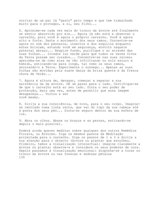 sorriso de um pai já “gasto” pelo tempo e que tem trabalhado
muito para o proteger, a si, seu filho...

6. Aproxime-se cada vez mais do tronco da árvore até finalmente
se sentir absorvido por ele... Agora já não está a observar o
carvalho, pois você é agora o próprio carvalho. Você é agora
alto e forte. Sente o movimento dos seus ramos. Concentre-se
agora no som dos pássaros, insectos e dos esquilos enquanto
estes brincam, estando você em segurança, envolto naquele
paternal abraço... Respire fundo, purifique o ar através das
suas folhas... Irradie luz verde para que todos os seres vivos
da Terra possam ser curados... Concentre-se nas suas raízes;
aperceba-se de como elas se vão infiltrando no solo escuro e
húmido, esticando-se para longe, tal como os seus ramos,
ancorando-o à Terra. Experimente o sossego... Apenas as suas
folhas são movidas pela suave dança da brisa quente e da fresca
chuva de Verão...

7. Agora é altura de, devagar, começar a separar a sua
existência da da árvore. Dê um passo para o lado. Certifique-se
de que o carvalho está ao seu lado. Sinta o seu poder de
protecção, mais uma vez, antes de permitir que essa imagem
desapareça... Voltou a ser
você mesmo.

8. Dirija a sua consciência, de novo, para o seu corpo. Imagine-
se centrado numa linha recta, que vai do topo da sua cabeça até
à ponta dos seus pés... Sinta-se seguro dentro da sua esfera de
luz.

9. Abra os olhos. Abane os braços e as pernas, esticando-se
depois o mais possível.

Poderá ainda querer meditar sobre qualquer dos outros Remédios
Florais, ou Árvores. Siga os mesmos passos da Meditação
projectada para o carvalho. Siga os passos de 1 a 3 e dirija a
sua atenção para o objecto (árvore ou planta) que escolheu.
Primeiro, temos a visualização intelectual: imagine claramente a
árvore ou planta; observe-a e considere os seus poderes de cura.
Depois passamos à visualização emocional: disponha-se a tocar no
tronco da árvore ou nas frescas e sedosas pétalas
139
 