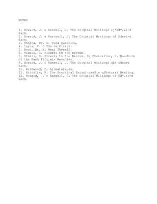 NOTAS


1. Howard, J. e Ramsell, J. The Original Writings oj'Ed",ai-d
Bach.
2. Howard, J. e RarnselI, J. The Original Writings qf Edwai-d
Bach.
3. Chopra, Dr. D. Cura Quântica.
4. Capra, F. O Tão da Física.
5. Bach, Dr. E. Heal Thyself.
6. VIamis, G. Flowers to the Rescue.
7. VIamis, G. Flowers to the Rescue. S. Chancellor, P. Handbook
of the Bach Flou,ei- Remedies.
9. Howard, J. e RamselI, J. The Original Writings ql» Edward
Bach.
10. Wildwood, C. Aromaterapia.
11. Brick1in, M. The Practical Encyclopaedia qfNatural Healing.
12. Howard, J. e RamselI, J. The Original Wiltings of Ed",ai-d
Bach.
 