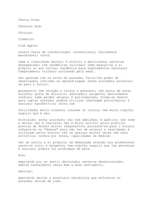 Cherry Plum:

Chestnut Bud:

Chicory:

Clematis:

Crab Apple:

revela falta de concentração; convencional; facilmente
manobrável; tonto.

teme a insanidade mental; é atreito a desilusões; sente-se
desesperado: tem tendências suicidas; teme magoar-se a si
próprio ou aos outros; tendência para esgotamentos nervosos;
temperamento violento accionado pelo medo.

não aprende com os erros do passado; falta-lhe poder de
observação; lentidão na aprendizagem; sonha acordado; projecta-
se para o futuro.

possessivo (em relação a coisas e pessoas); não gosta de estar
sozinho; gosta de discutir; dominador; exigente; mentalmente
confuso; teme perder amigos; é mal-humorado; finge-se doente
para captar atenção; poderá utilizar chantagem psicológica; é
ansioso; egocêntrico; chora com

facilidade; muito teimoso; consome os outros; tem muito orgulho
naquilo que é seu.

distraído; sonha acordado; não tem ambições; é apático; não teme
a morte; não é realista; não é muito activo; pouco prático;
precisa de dormir muito; imaginativo; projecta-se para o futuro;
refugia-se na “doença” para não ter de encarar a realidade; é
utilizado pelos outros; não se queixa; muitas vezes tem veia
artística; revela por vezes, capacidades de médium.

não se aceita a si próprio; dá demasiada atenção aos pormenores;
sente-se sujo; é exigente; tem orgulho naquilo que lhe pertence;
é ansioso; poderá ter problemas de pele.

Elm:

deprimido por se sentir deslocado; sente-se desencorajado,
embora nonnalmente reaja bem a esse sentimento.

Gentian:

deprimido devido a eventuais obstáculos que enfrentou no
passado; duvida de tudo.
 