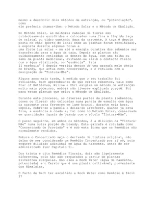 mesmo a descobrir dois métodos de extracção, ou “potenciação”,
como
ele preferia chamar-lhe: o Método Solar e o Método de Ebulição.

No Método Solar, as melhores cabeças de flores são
cuidadosamente escolhidas e colocadas numa fina e límpida taça
de cristal ou vidro contendo água da nascente. A taça é depois
posta no chão (perto do local onde as plantas foram recolhidas),
e exposta durante algumas horas a
uma forte luz solar - ou até a energia curativa dos rebentos ser
transferida para a água da taça. Depois as plantas são
cuidadosamente retiradas de dentro de água, com uma folha ou
ramo da planta medicinal, evitando-se assim o contacto físico
com a água vitalizada, ou “essência”. Esta
11 essência” é depois vertida dentro de uma garrafa meio cheia
de brandy, que actua como conservante, e é rotulada com a
designação de “Tintura-Mãe”.

Alguns anos mais tarde, à medida que o seu trabalho foi
evoluindo, Bach apercebeu-se de que certos rebentos, tais como
Star of Bethlehem, Willow e Ehri exigiam um método de extracção
muito mais poderoso, embora não tivesse explicado porquê. Foi
para estas plantas que criou o Método de Ebulição.

Durante este processo, as diversas partes da planta (rebentos,
cones ou flores) são colocadas numa panela de esmalte com água
da nascente para ferverem em lume brando, durante meia hora.
Depois, cobre-se a panela e deixa-se arrefecer. Quando já está
fria, a essência é coada e, tal como no Método Solar, conservada
em quantidades iguais de brandy com o rótulo “Tintura-Mãe”.

O passo seguinte, em ambos os métodos, é a diluição da “Tintura-
Mãe” numa outra porção de brandy. Esta garrafa é rotulada como
“Concentrado de Provisão” e é sob esta forma que os Remédios são
normalmente vendidos.

Embora o Concentrado seja o derivado da tintura original, não
deixa de ser considerado um Remédio Concentrado por si só, pois
requere diluição adicional em água da nascente, antes de ser
administrado (ver Capítulo 5).

Dos trinta e oito Remédios Florais, dois são ligeiramente
diferentes, pois não são preparados a partir de plantas
silvestres europeias. São eles a Rock Water (água da nascente,
potenciada) e o Cerato que é uma planta cultivável, proveniente
dos Himalaias.

O facto de Bach ter escolhido a Rock Water como Remédio é fácil
17
 