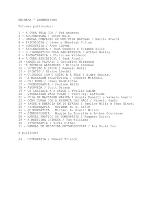 EMIMIMA “ LHEMNUTeVMS

Volumes publicados:

1 - A CURA PELA COR / Ted Andrews
2 - ACUPUNCTURA / Peter Mole
3 - MANUAL COMPLETO DE MEDICINA NATURAL / Marcia Starck
4 - IRIDOLOGIA / James e Sheelagh Colton
5 - HOMEOPATIA / Anne Clover
6 - REFLEXOLOGIA / Inge Dougans e Suzanne Ellis
7 - O DIAGNóSTICO PELA RADIESTESIA / Arthur Bailey
8 - AROMATERAPIA / Christine Wildwood
9 - A CURA ESPIRITUAL 1 Jack Angelo
10 -REMÉDIOS FLORAIS 1 Christine Wildwood
11 -A TÉCNICA ALEXANDER / Richard Brennan
12 - NUTRIÇÃO E SAúDE 1 Hasnain Walji
13 - SHIATSU / Elaine Liechti
14 - CUIDADOS COM O CORPO E A PELE 1 Sidra Shaukat
15 - A MASSAGEM TERAPÊUTICA / Stewart Mitchell
16 - CHI KUNG / James MacRitchie
17 - CROMOTERAPIA / Pauline WilIs
18 - AYURVEDA / Scott Gerson
19 - OS CRISTAIS E A SAúDE 1 PhyIlis Galde
20 - VISUALIZAR PARA CURAR 1 Pierluigi Lattuada
21 - GUIA DE MASSAGEM MÁGICA 1 Angela Donetti e Valerio Lupano
22 - COMO CURAR COM A ENERGIA DAS MÃOS / Valerio Sanfo
23 - SAúDE E ENERGIA EM 16 ETAPAS 1 Pauline WilIs e Theo Gimbel
25 - HIPNOTERAPIA   Hellmut W. A. Karle
26 - QUIROPRÁTICA   Michael B. Howitt Wilson
27 - CINESIOLOGIA   Maggie La Tourelle e Anthea Courtenay
28 - MANUAL PRÁTICO DE HOMEOPATIA 1 Ruggero Dujany
29 - A MEDICINA CHINESA / Tom Williams
30 - FITOTERAPIA / Vicki Pitman
31 - MANUAL DE MEDICINA ORTOMOLECULAR / Ana Paula Ivo

A publicar:

24 - OSTEOPATIA / Edward Triance
 