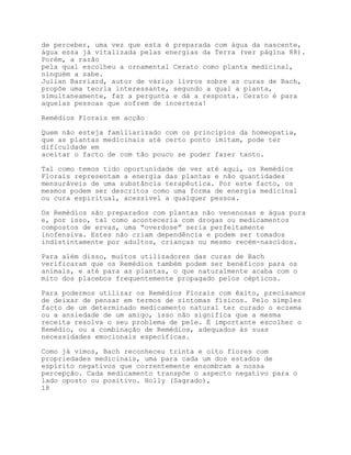 de perceber, uma vez que esta é preparada com água da nascente,
água essa já vitalizada pelas energias da Terra (ver página 88).
Porém, a razão
pela qual escolheu a ornamental Cerato como planta medicinal,
ninguém a sabe.
Julian Barriard, autor de vários livros sobre as curas de Bach,
propõe uma teoria interessante, segundo a qual a planta,
simultaneamente, faz a pergunta e dá a resposta. Cerato é para
aquelas pessoas que sofrem de incerteza!

Remédios Florais em acção

Quem não esteja familiarizado com os princípios da homeopatia,
que as plantas medicinais até certo ponto imitam, pode ter
dificuldade em
aceitar o facto de com tão pouco se poder fazer tanto.

Tal como temos tido oportunidade de ver até aqui, os Remédios
Florais representam a energia das plantas e não quantidades
mensuráveis de uma substância terapêutica. Por este facto, os
mesmos podem ser descritos como uma forma de energia medicinal
ou cura espiritual, acessível a qualquer pessoa.

Os Remédios são preparados com plantas não venenosas e água pura
e, por isso, tal como aconteceria com drogas ou medicamentos
compostos de ervas, uma “overdose” seria perfeitamente
inofensiva. Estes não criam dependência e podem ser tomados
indistintamente por adultos, crianças ou mesmo recém-nascidos.

Para além disso, muitos utilizadores das curas de Bach
verificaram que os Remédios também podem ser benéficos para os
animais, e até para as plantas, o que naturalmente acaba com o
mito dos placebos frequentemente propagado pelos cépticos.

Para podermos utilizar os Remédios Florais com êxito, precisamos
de deixar de pensar em termos de sintomas físicos. Pelo simples
facto de um determinado medicamento natural ter curado o eczema
ou a ansiedade de um amigo, isso não significa que a mesma
receita resolva o seu problema de pele. É importante escolher o
Remédio, ou a combinação de Remédios, adequados às suas
necessidades emocionais específicas.

Como já vimos, Bach reconheceu trinta e oito flores com
propriedades medicinais, uma para cada um dos estados de
espírito negativos que correntemente ensombram a nossa
percepção. Cada medicamento transpõe o aspecto negativo para o
lado oposto ou positivo. Holly (Sagrado),
18
 