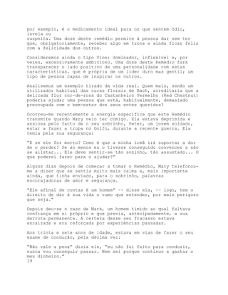 por exemplo, é o medicamento ideal para os que sentem ódio,
inveja ou
suspeita. Uma dose deste remédio permite à pessoa dar sem ter
que, obrigatoriamente, receber algo em troca e ainda ficar feliz
com a felicidade dos outros.

Consideremos ainda o tipo Vine: dominador, inflexível e, por
vezes, excessivamente ambicioso. Uma dose deste Remédio fará
transparecer o lado positivo de uma personalidade com estas
características, que é própria de um líder duro mas gentil; um
tipo de pessoa capaz de inspirar os outros.

Analisemos um exemplo tirado da vida real. Quem mais, senão um
utilizador habitual das curas florais de Bach, acreditaria que a
delicada flor cor-de-rosa do Castanheiro Vermelho (Red Chestnut)
poderia ajudar uma pessoa que está, habitualmente, demasiado
preocupada com o bem-estar dos seus entes queridos?

Ocorreu-me recentemente a energia específica que este Remédio
transmite quando Mary veio ter comigo. Ela estava deprimida e
ansiosa pelo facto de o seu sobrinho, Peter, um jovem soldado,
estar a fazer a tropa no Golfo, durante a recente guerra. Ela
temia pela sua segurança:

“E se ele for morto? Como é que a minha irmã irá suportar a dor
de o perder? Se ao menos eu o tivesse conseguido convencer a não
se alistar... Ele deve sentir-se tão sozinho, tão assustado... O
que poderei fazer para o ajudar?”

Alguns dias depois de começar a tomar o Remédio, Mary telefonou-
me a dizer que se sentia muito mais calma e, mais importante
ainda, que tinha enviado, para o sobrinho, palavras
encorajadoras de amor e segurança.

“Ele afinal de contas é um homem” -- disse ela, -- logo, tem o
direito de dar à sua vida o rumo que entender, por mais perigoso
que seja.”

Depois deu-se o caso de Mark,   um homem tímido ao qual faltava
confiança em si próprio e que   previa, antecipadamente, a sua
derrota permanente. A certeza   desse seu fracasso estava
enraizada e era reforçada por   experiências passadas.

Aos trinta e sete anos de idade, estava em vias de fazer o seu
exame de condução, pela décima vez:

“Não vale a pena” dizia ele, “eu não fui feito para conduzir,
nunca vou conseguir passar. Nem sei porque continuo a gastar o
meu dinheiro.”
19
 