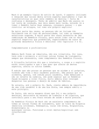 Mark é um exemplo típico do estilo de Larch. O aspecto inclinado
e lânguido das raízes desta árvore espelha exactamente o tipo de
características ao qual este remédio se destina - falta de
confiança e desespero. Tenho de admitir que Mark não passou no
tal teste de condução, mas dois meses mais tarde, estando já a
tomar o Remédio havia duas semanas, conseguiu passar - o que
constitui um milagre, tal como ele próprio explicou!

Na maior parte das vezes, as pessoas não se incluem tão
facilmente num só tipo de personalidade, tal como os exemplos
anteriores sugerem. A maior parte dos casos necessita de uma
combinação de Remédios Florais, para assim lidar com os vários
aspectos negativos que predominam, especialmente em casos de
profunda desarmonia física e emocional (ver Capítulos 3 e 6).


Complementares e profilácticos


Embora Bach fosse um idealista, não era irrealista. Por isso,
terá sido o primeiro a utilizar outras formas de tratamento,
sempre que necessário, como complemento dos Remédios Florais.

A filosofia holística diz que o intelecto, o corpo e o espírito
estão interligados e que o que quer que afecte um destes
aspectos, afecta os outros também.

É sabido que são poucas as pessoas que se ajudam a si próprias,
vivendo uma vida o mais saudável possível. Uma pessoa que se
alimente, apenas, com comida pouco saudável, fume demasiado e
não se levante da cadeira, não pode esperar que os Remédios
façam milagres a nível físico, muito embora eles consigam
despertar nas pessoas o desejo de mudar de hábitos.

No entanto, até o próprio Dr. Bach, ciente embora da importância
de uma vida saudável e de uma boa dieta, nem sempre aderiu a
este princípio.

De facto, não seria exagero dizer que foi o seu próprio
desleixo, decorrente do excesso de trabalho e de cigarros, que
contribuiu para o seu fraco estado de saúde e morte precoce.

Os Remédios Florais de Bach são um excelente complemento de
todas as outras formas de tratamento, quer se trate da Alopatia
(medicina ortodoxa), Homeopatia, curas com ervas, Acupunctura,
Aromaterapia ou
quaisquer outras. Funcionam a nível mental/espiritual sem
interferirem
20
 