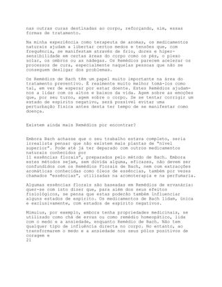 nas outras curas destinadas ao corpo, reforçando, sim, essas
formas de tratamento.

Na minha experiência como terapeuta de aromas, os medicamentos
naturais ajudam a libertar certos medos e tensões que, com
frequência, se manifestam através de frio, dores e hiper-
sensibilidade em certas áreas do corpo como os pés, o plexo
solar, os ombros ou as nádegas. Os Remédios parecem acelerar os
processos de cura, especialmente naquelas pessoas que não se
conseguem desligar dos problemas.

Os Remédios de Bach têm um papel muito importante na área do
tratamento preventivo. É realmente muito melhor tomá-los como
tal, em vez de esperar por estar doente. Estes Remédios ajudam-
nos a lidar com os altos e baixos da vida. Agem sobre as emoções
que, por seu turno, agem sobre o corpo. Se se tentar corrigir um
estado de espírito negativo, será possível evitar uma
perturbação física antes desta ter tempo de se manifestar como
doença.


Existem ainda mais Remédios por encontrar?


Embora Bach achasse que o seu trabalho estava completo, seria
irrealista pensar que não existem mais plantas de “nível
superior”. Pode até já ter deparado com outros medicamentos
naturais conhecidos por
11 essências florais”, preparados pelo método de Bach. Embora
estes métodos sejam, sem dúvida alguma, eficazes, não devem ser
confundidos com os Remédios Florais de Bach, nem com extracções
aromáticas conhecidas como óleos de essências, também por vezes
chamados “essências”, utilizadas na aromoterapia e na perfumaria.

Algumas essências florais são baseadas em Remédios de ervanária:
quer-se com isto dizer que, para além dos seus efeitos
fisiológicos, se pensa que estas poderão também influenciar
alguns estados de espírito. Os medicamentos de Bach lidam, única
e exclusivamente, com estados de espírito negativos.

Mimulus, por exemplo, embora tenha propriedades medicinais, se
utilizado como chá de ervas ou como remédio homeopático, lida
com o medo e a ansiedade, enquanto Remédio de Bach. Não tem
qualquer tipo de influência directa no corpo. No entanto, ao
transformarem o medo e a ansiedade nos seus pólos positivos de
coragem e
21
 