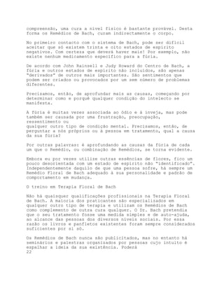 compreensão, uma cura a nível físico é bastante provável. Desta
forma os Remédios de Bach, curam indirectamente o corpo.

No primeiro contacto com o sistema de Bach, pode ser difícil
aceitar que só existem trinta e oito estados de espírito
negativos. Com certeza que deverá haver mais! Por exemplo, não
existe nenhum medicamento específico para a fúria.

De acordo com John Rainsell e Judy Howard do Centro de Bach, a
fúria e outros estados de espírito não incluídos, são apenas
“derivados” de outros mais importantes. São sentimentos que
podem ser criados ou provocados por um sem número de problemas
diferentes.

Precisamos, então, de aprofundar mais as causas, começando por
determinar como e porquê qualquer condição do intelecto se
manifesta.

A fúria é muitas vezes associada ao ódio e à inveja, mas pode
também ser causada por uma frustração, preocupação,
ressentimento ou
qualquer outro tipo de condição mental. Precisamos, então, de
perguntar a nós próprios ou à pessoa em tratamento, qual a causa
da sua fúria?

Por outras palavras: é aprofundando as causas da fúria de cada
um que o Remédio, ou combinação de Remédios, se torna evidente.

Embora eu por vezes utilize outras essências de flores, fico um
pouco desorientada com um estado de espírito não “identificado”.
Independentemente daquilo de que uma pessoa sofre, há sempre um
Remédio Floral de Bach adequado à sua personalidade e padrão de
comportamento em mudança.

O treino em Terapia Floral de Bach

Não há quaisquer qualificações profissionais na Terapia Floral
de Bach. A maioria dos praticantes são especializados em
qualquer outro tipo de terapia e utilizam os Remédios de Bach
como complemento de outra cura qualquer. O Dr. Bach pretendia
que o seu tratamento fosse uma medida simples e de auto-ajuda,
ao alcance das pessoas dos diversos níveis sociais. Por essa
razão os livros e panfletos existentes foram sempre considerados
suficientes por si só.

Os Remédios de Bach nunca são publicitados, mas no entanto há
seminários e palestras organizados por pessoas cujo intuito é
espalhar a ideia da sua existência. Poderá
22
 