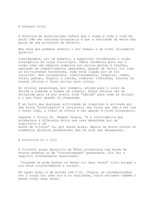 A energia vital


A doutrina do materialismo refere que o corpo e toda a vida em
geral têm uma natureza bioquímica e que a realidade da mente não
passa de uma projecção da matéria.

Mas será que podemos reduzir o ser humano a um nível unicamente
químico?

Consideremos, por um momento, a espantosa coordenação e acção
sinergética da nossa fisiologia. Temos tendência para ver o
corpo como uma máquina composta por muitas partes e funções,
operando em compartimentos separados, quando de facto, tal como
os eco-sistemas terrestres, tudo está ligado por um elo
invisível. Nós conseguimos, simultaneamente, respirar, comer,
falar, pensar, digerir a comida, combater infecções, renovar as
nossas células e fazer muitas mais coisas.

As células sanguíneas, por exemplo, afluem para o local da
ferida e começam a formar um coágulo. Estas células não se
dirigiram para lá por acaso; elas “sabiam” para onde se dirigir
e o que fazer quando lá chegassem.

É um facto que qualquer actividade do organismo é activada por
uma força “inteligente” e invisível; uma força que tem a ver com
o nosso todo, a todos os níveis e não apenas a nível bioquímico.

Segundo o físico Dr. Deepak Chopra, “é a inteligência que
estabelece a diferença entre uma casa desenhada por um
arquitecto e um
monte de tijolos” ou, por assim dizer, depois da morte física os
elementos químicos permanecem, mas há algo que desaparece.


A escultura ou o rio?


O filósofo grego Heraclito de Éfeso acreditava num mundo de
eterna mudança ou de “transformação” permanente. Ele fez a
seguinte interessante observação:

 “ninguém se pode banhar no mesmo rio duas vezes” (isto porque o
rio está constantemente a correr).

De igual modo, e de acordo com o Dr. Chopra, se conseguíssemos
ver o corpo tal como ele é na realidade, nunca veríamos também o
mesmo corpo duas vezes.
 