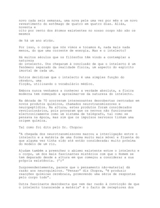 novo cada seis semanas, uma nova pele uma vez por mês e um novo
revestimento do estômago de quatro em quatro dias. Aliás,
noventa e
oito por cento dos átomos existentes no nosso corpo não são os
mesmos

de há um ano atrás.

Por isso, o corpo que nós vimos e tocamos é, nada mais nada
menos, do que uma corrente de energia. Mas e o intelecto?

Há muitos séculos que os filósofos têm vindo a contemplar a
natureza
do intelecto. Uns chegaram à conclusão de que o intelecto é um
fenómeno separado da realidade física, um aspecto do espírito
imortal de cada um.

Outros decidiram que o intelecto é uma simples função do
cérebro, uma
ficção, utilizando o vocabulário médico.

Embora nunca venhamos a conhecer a verdade absoluta, a física
moderna tem começado a aproximar-se da natureza do intelecto.

Na década de 70 ocorreram interessantes descobertas centradas em
novos produtos químicos, chamados neurotransmissores e
neuropeptídios. Na altura, estes produtos foram considerados
revolucionários, pois provaram que os nervos não funcionavam
electronicamente como um sistema de telégrafo, tal como se
pensava na época, mas sim que os impulsos nervosos tinham uma
origem química.

Tal como foi dito pelo Dr. Chopra:

“A chegada dos neurotransmissores marcou a interligação entre o
intelecto e a matéria de uma forma muito mais móvel e fluente do
que alguma vez tinha sido até então considerada: muito próxima
do modelo de um rio.

Ajudam também a preencher o abismo existente entre o intelecto e
o corpo, um dos mais fascinantes mistérios com que o Homem se
tem deparado desde a altura em que começou a considerar a sua
própria existência. (’)”

Surpreendentemente, parece que o pensamento não-material dá
razão aos neuroquímicos. “Pensar” diz Chopra, “é produzir
reacções químicas cerebrais, promovendo uma série de respostas
pelo corpo todo”.

Outra fascinante descoberta que vem dar razão à convicção de que
o intelecto transcende a matéria” é o facto de receptores dos
 