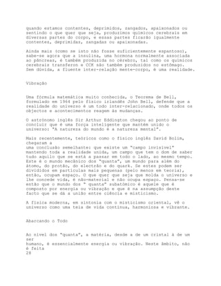 quando estamos contentes, deprimidos, zangados, apaixonados ou
sentindo o que quer que seja, produzimos químicos cerebrais em
diversas partes do corpo, e essas partes ficarão igualmente
contentes, deprimidas, zangadas ou apaixonadas.

Ainda mais (como se isto não fosse suficientemente espantoso),
sabe-se agora que a insulina, uma hormona normalmente associada
ao pâncreas, é também produzida no cérebro, tal como os químicos
cerebrais transferon e CCK são também produzidos no estômago.
Sem dúvida, a fluente inter-relação mente-corpo, é uma realidade.


Vibração


Uma fórmula matemática muito conhecida, o Teorema de Bell,
formulado em 1964 pelo físico irlandês John Bell, defende que a
realidade do universo é um todo inter-relacionado, onde todos os
objectos e acontecimentos reagem às mudanças.

O astrónomo inglês Sir Arthur Eddington chegou ao ponto de
concluir que é uma força inteligente que mantém unido o
universo: “A natureza do mundo é a natureza mental”.

Mais recentemente, teóricos como o físico inglês David Bolim,
chegaram a
uma conclusão semelhante: que existe um “campo invisível”
mantendo toda a realidade unida, um campo que tem o dom de saber
tudo aquilo que se está a passar em todo o lado, ao mesmo tempo.
Este é o mundo mecânico dos “quanta”, um mundo para além do
átomo, do protão, do electrão e do quark. Se estes podem ser
divididos em partículas mais pequenas (pelo menos em teoria),
então, ocupam espaço. O que quer que seja que molda o universo e
lhe concede vida, é não-material e não ocupa espaço. Pensa-se
então que o mundo dos “ quanta” subatómico é aquele que é
composto por energia ou vibração e que é na assumpção deste
facto que se dá a união entre ciência e misticismo.

A física moderna, em sintonia com o misticismo oriental, vê o
universo como uma teia de vida contínua, harmoniosa e vibrante.


Abarcando o Todo


Ao nível dos “quanta”, a matéria, desde a de um cristal à de um
ser
humano, é essencialmente energia ou vibração. Neste âmbito, não
é feita
28
 