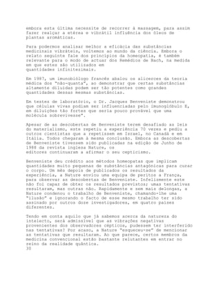 embora esta última necessite de recorrer à massagem, para assim
fazer realçar a etérea e vibrátil influência dos óleos de
plantas aromáticas.

Para podermos analisar melhor a eficácia das substâncias
medicinais vibráteis, voltemos ao mundo da ciência. Embora o
relato seguinte fale dos princípios da homeopatia, é também
relevante para o modo de actuar dos Remédios de Bach, na medida
em que estes são utilizados em
quantidades infinitezimais.

Em 1987, um imunobiólogo francês abalou os alicerces da teoria
médica dos “não-quanta”, ao demonstrar que certas substâncias
altamente diluídas podem ser tão potentes como grandes
quantidades dessas mesmas substâncias.

Em testes de laboratório, o Dr. Jacques Benveniste demonstrou
que células vivas podiam ser influenciadas pelo imunoglóbulo E,
em diluições tão fortes que seria pouco provável que uma
molécula sobrevivesse”.

Apesar de as descobertas de Benveniste terem desafiado as leis
do materialismo, este repetiu a experiência 70 vezes e pediu a
outros cientistas que a repetissem em Israel, no Canadá e em
Itália. Todos chegaram à mesma conclusão. Embora as descobertas
de Benveniste tivessem sido publicadas na edição de Junho de
1988 da revista inglesa Nature, os
editores continuaram a afirmar o seu cepticismo.

Benveniste deu crédito aos métodos homeopatas que implicam
quantidades muito pequenas de substâncias antagónicas para curar
o corpo. Um mês depois de publicados os resultados da
experiência, a Nature enviou uma equipa de peritos a França,
para observar as descobertas de Benveniste. Infelizmente este
não foi capaz de obter os resultados previstos; umas tentativas
resultaram, mas outras não. Rapidamente e sem mais delongas, a
Nature condenou o trabalho de Benveniste, chamando-lhe uma
“ilusão” e ignorando o facto de esse mesmo trabalho ter sido
assinado por outros doze investigadores, em quatro países
diferentes.

Tendo em conta aquilo que já sabemos acerca da natureza do
intelecto, será admissível que as vibrações negativas
provenientes dos observadores cépticos, pudessem ter interferido
nas tentativas? Por acaso, a Nature “esqueceu-se” de mencionar
as tentativas que resultaram. Ao que parece, certos membros da
medicina convencional estão bastante relutantes em entrar no
reino da realidade quântica.
30
 