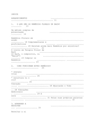 íNDICE

AGRADECIMENTOS                     .............................
..................................... 11

1.   O QUE SÃO OS REMÉDIOS FLORAIS DE BACH?
.........    13

Um método simples de
potenciação                       ..............................
......... 16

Remédios Florais em
acção                  .........................................
........... 18 Complementares e
profilácticos                   ........ ........................
.............. 20 Existem ainda mais Remédios por encontrar?
........................    21
O treino em Terapia Floral de
Bach                      .......................................
22 Bach, o compositor, ou
“Batch”?                     ....................................
........ 23 Comprar os
Remédios               ......................... ...............
..................... 23

2.   COMO FUNCIONAM ESTES REMÉDIOS?
........................   25

* energia
vital         ...................................................
...................... 26
* escultura ou o
rio?              ...............................................
............... 26
Vibração       ..................................................
..... ........................... 28 Abarcando o Todo
................................................................
.. 28 Vibrações
medicinais             ..........................................
. .................... 29 A
aura      .......................................................
............................... 31 Pelas suas próprias palavras
........... ......................................... 32

3. APRENDER A
RECEITAR                           .............................
... ................... 33

Receitar a si
 