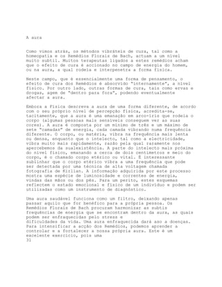 A aura


Como vimos atrás, os métodos vibráteis de cura, tal como a
homeopatia e os Remédios Florais de Bach, actuam a um nível
muito subtil. Muitos terapeutas ligados a estes remédios acham
que o efeito de cura é accionado no campo de energia do homem,
ou na aura, a qual rodeia e interpenetra a forma física.

Neste campo, que é essencialmente uma forma de pensamento, o
efeito de cura dos Remédios é absorvido “internamente”, a nível
físico. Por outro lado, outras formas de cura, tais como ervas e
drogas, agem de “dentro para fora”, podendo eventualmente
afectar a aura.

Embora a Física descreva a aura de uma forma diferente, de acordo
com o seu próprio nível de percepção física, acredita-se,
tacitamente, que a aura é uma emanação em arco-íris que rodeia o
corpo (algumas pessoas mais sensíveis conseguem ver as suas
cores). A aura é composta por um mínimo de três e um máximo de
sete “camadas” de energia, cada camada vibrando numa frequência
diferente. O corpo, ou matéria, vibra na frequência mais lenta
ou densa, enquanto que o intelecto, tal como a electricidade,
vibra muito mais rapidamente, razão pela qual raramente nos
apercebemos da sualexistência. A parte do intelecto mais próxima
do nível físico, emanando a cerca de dois centímetros e meio do
corpo, é o chamado corpo etérico ou vital. É interessante
sublinhar que o corpo etérico vibra a uma frequência que pode
ser detectada por uma técnica de alta voltagem chamada
fotografia de Kirlian. A informação adquirida por este processo
mostra uma espécie de luminosidade e correntes de energia,
vindas das mãos ou dos pés. Para um perito, estes esquemas
reflectem o estado emocional e físico de um indivíduo e podem ser
utilizadas como um instrumento de diagnóstico.

Uma aura saudável funciona como um filtro, deixando apenas
passar aquilo que for benéfico para a própria pessoa. Os
Remédios Florais de Bach procuram harmonizar as subtis
frequências de energia que se encontram dentro da aura, as quais
podem ser enfraquecidas pelo stress e
dificuldades da vida. Uma aura enfraquecida dará aso a doenças.
Para intensificar a acção dos Remédios, podemos aprender a
controlar e a fortalecer a nossa própria aura. Este é um
excelente exercício, pois uma
31
 