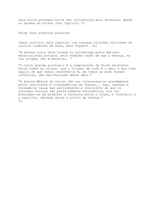 aura forte proteger-nos-á das influências mais diversas, desde
os germes ao stress (ver Capítulo 7).


Pelas suas próprias palavras


Vamos concluir este capítulo com algumas citações retiradas do
conciso trabalho de Bach, Heal ThyseIf. (1)

“A doença nunca será curada ou erradicada pelos métodos
materialistas actuais, pela simples razão de que a doença, na
sua origem, não é material. “

“O outro grande princípio é a compreensão da União existente
entre todas as coisas: que o Criador de tudo é o amor e que tudo
aquilo de que temos consciência é, em todas as suas formas
infinitas, uma manifestação desse amor.”

“A Escola Médica do futuro não vai interessar-se grandemente
pelos resultados e consequências da doença... mas, sabendo a
verdadeira causa das perturbações e consciente de que os
sintomas físicos são perfeitamente secundários, ela vai
preocupar-se em promover a harmonia entre o corpo, o intelecto e
o espírito, obtendo assim o alívio da doença.”
32
 
