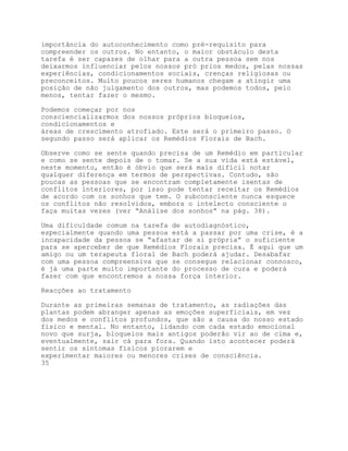 importância do autoconhecimento como pré-requisito para
compreender os outros. No entanto, o maior obstáculo desta
tarefa é ser capazes de olhar para a outra pessoa sem nos
deixarmos influenciar pelos nossos pró prios medos, pelas nossas
experiências, condicionamentos sociais, crenças religiosas ou
preconceitos. Muito poucos seres humanos chegam a atingir uma
posição de não julgamento dos outros, mas podemos todos, pelo
menos, tentar fazer o mesmo.

Podemos começar por nos
consciencializarmos dos nossos próprios bloqueios,
condicionamentos e
áreas de crescimento atrofiado. Este será o primeiro passo. O
segundo passo será aplicar os Remédios Florais de Bach.

Observe como se sente quando precisa de um Remédio em particular
e como se sente depois de o tomar. Se a sua vida está estável,
neste momento, então é óbvio que será mais difícil notar
qualquer diferença em termos de perspectivas. Contudo, são
poucas as pessoas que se encontram completamente isentas de
conflitos interiores, por isso pode tentar receitar os Remédios
de acordo com os sonhos que tem. O subconsciente nunca esquece
os conflitos não resolvidos, embora o intelecto consciente o
faça muitas vezes (ver “Análise dos sonhos” na pág. 38).

Uma dificuldade comum na tarefa de autodiagnóstico,
especialmente quando uma pessoa está a passar por uma crise, é a
incapacidade da pessoa se “afastar de si própria” o suficiente
para se aperceber de que Remédios Florais precisa. É aqui que um
amigo ou um terapeuta floral de Bach poderá ajudar. Desabafar
com uma pessoa compreensiva que se consegue relacionar connosco,
é já uma parte muito importante do processo de cura e poderá
fazer com que encontremos a nossa força interior.

Reacções ao tratamento

Durante as primeiras semanas de tratamento, as radiações das
plantas podem abranger apenas as emoções superficiais, em vez
dos medos e conflitos profundos, que são a causa do nosso estado
físico e mental. No entanto, lidando com cada estado emocional
novo que surja, bloqueios mais antigos poderão vir ao de cima e,
eventualmente, sair cá para fora. Quando isto acontecer poderá
sentir os sintomas físicos piorarem e
experimentar maiores ou menores crises de consciência.
35
 