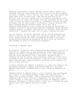 Qualquer agravamento durará, apenas, alguns dias e deverá ser
encarado como um sinal positivo, pois é a prova de que a pessoa
escolheu o Remédio certo. Diz-se, por vezes, que “uma pessoa não
pode fazer sair cá para fora o que não se encontre já lá
dentro”, por isso tal reacção não é um efeito secundário, como
acontece com as curas com drogas, mas uma indicação de que o seu
corpo e mente se estão a corrigir e os Remédios Florais de Bach
actuando como um catalisador, no processo. Deverá salientar-se
que a intensidade da reacção parece ter a ver com a
sensibilidade própria e com a abertura de cada um em relação à
mudança. A maioria das pessoas passa por mudanças ténues durante
algumas semanas ou meses, sentindo-se, no entanto, cada vez mais
optimistas e capazes de lidar com os altos e baixos da vida.

Se, no entanto, se sentir oprimido com as várias mudanças que
estão a ocorrer no seu corpo e na sua mente, embora isto seja
raro, deverá deixar de tomar os Remédios de Bach e procurar
ajuda profissional de um terapeuta de Bach ou de um consultor
bem formado na área do “crescimento pessoal”.


Encontrar o Remédio certo


No primeiro “encontro” com as descrições dos Remédios Florais no
Capítulo 5, poderá sentir que precisa de todos eles! Bach fez
questão de testar um composto dos trinta e oito medicamentos,
mas não ficou satisfeito com o resultado. Descobriu que a
vibração de uma só planta, bem escolhida, tinha um efeito mais
profundo do que várias em conjunto, o que não obsta a que possa
haver pessoas que, temporariamente, precisem de um composto de
seis ou mais plantas.

A melhor maneira de começar é registar os nomes dos Remédios de
que pensa precisar e depois analisá-los bem, um a um, para
decidir qual será o Remédio-Tipo e quais serão os Remédios de
Apoio.

Remédios-Tipo: o Remédio-Tipo é a flor vibrátil que corresponde
por inteiro à sua personalidade. Poderá ser extrovertido, um
líder nato e muito falador. Estas características sugerem
Remédios como o Vine, Vervain e Impatiens. Se, por outro lado,
você é calado e reservado, então precisaria de Remédios como o
Mimulus, Centaury, ou Water Violet. Claro que a vibração de cada
planta tem o seu aspecto positivo e nega-
36
 