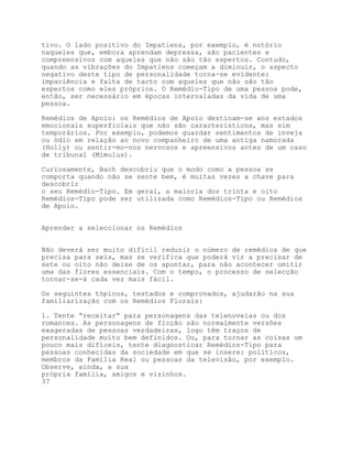 tivo. O lado positivo do Impatiens, por exemplo, é notório
naqueles que, embora aprendam depressa, são pacientes e
compreensivos com aqueles que não são tão espertos. Contudo,
quando as vibrações do Impatiens começam a diminuir, o aspecto
negativo deste tipo de personalidade torna-se evidente:
impaciência e falta de tacto com aqueles que não são tão
espertos como eles próprios. O Remédio-Tipo de uma pessoa pode,
então, ser necessário em épocas intervaladas da vida de uma
pessoa.

Remédios de Apoio: os Remédios de Apoio destinam-se aos estados
emocionais superficiais que não são característicos, mas sim
temporários. Por exemplo, podemos guardar sentimentos de inveja
ou ódio em relação ao novo companheiro de uma antiga namorada
(Holly) ou sentir-mo-nos nervosos e apreensivos antes de um caso
de tribunal (Mimulus).

Curiosamente, Bach descobriu que o modo como a pessoa se
comporta quando não se sente bem, é muitas vezes a chave para
descobrir
o seu Remédio-Tipo. Em geral, a maioria dos trinta e oito
Remédios-Tipo pode ser utilizada como Remédios-Tipo ou Remédios
de Apoio.


Aprender a seleccionar os Remédios


Não deverá ser muito difícil reduzir o número de remédios de que
precisa para seis, mas se verifica que poderá vir a precisar de
sete ou oito não deixe de os apontar, para não acontecer omitir
uma das flores essenciais. Com o tempo, o processo de selecção
tornar-se-á cada vez mais fácil.

Os seguintes tópicos, testados e comprovados, ajudarão na sua
familiarização com os Remédios Florais:

1. Tente “receitar” para personagens das telenovelas ou dos
romances. As personagens de ficção são normalmente versões
exageradas de pessoas verdadeiras, logo têm traços de
personalidade muito bem definidos. Ou, para tornar as coisas um
pouco mais difíceis, tente diagnosticar Remédios-Tipo para
pessoas conhecidas da sociedade em que se insere: políticos,
membros da Família Real ou pessoas da televisão, por exemplo.
Observe, ainda, a sua
própria família, amigos e vizinhos.
37
 