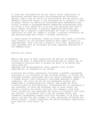 2. Faça uma retrospectiva da sua vida e tente identificar os
diferentes estados emocionais que predominam em diferentes
épocas. Como é que se sentiu no seu primeiro dia de escola, por
exemplo? Sentia-se seguro e com confiança em si próprio, o líder
do grupo (Vine)? Ou sentiu-se intimidado pela exuberância das
outras crianças e consequentemente demasiado envergonhado para
se juntar a elas (Mimulus)? E na sua vida amorosa? Era você a
parte sempre rejeitada, o parceiro demasiado dominador que
acabava com a alegria e espontaneidade de todas as relações
(Chicory)? Ou você foi sempre a vítima, o escravo voluntário de
uma personalidade mais forte e vincada (Centaury)?

3. Agora pense no presente. Pense na forma como reage a críticas;
como reagiria se lhe faltasse dinheiro para pagar a conta no
supermercado; como lida com a doença e com a dor. Observando as
suas reacções face às situações da vida, depressa descobrirá o
seu Remédio-Tipo.


Análise dos sonhos


Embora não seja um modo tradicional de aplicar os Remédios
Florais de Bach, a experiência ensinou-me que os sonhos são um
instrumento precioso para a terapia de Bach. É um método que
tanto pode ser
empregue num autodiagnóstico como, quando tiver já mais
experiência, no diagnóstico de outrem.

A maioria dos sonhos representa situações e padrões aguardando
resolução e, ao contrário do que se possa pensar, os sonhos não
costumam fornecer resoluções para os nossos problemas (embora já
o tenham feito). Pelo contrário, eles põem questões e pedem
respostas. Por isso, em vez de nos deixarmos inundar pelo
simbolismo e interpretação dos sonhos, que podem ser muito
ilusórios para os principiantes, concentremo-nos no sentimento e
nas reacções, ou falta de reacções, que os seus sonhos lhe
evocam e receite de acordo com elas. Por exemplo, você pode
ficar chocado por uma expressão de inveja ou violência num sonho
seu (Hollv), ou qualquer outro tipo de reacção forte, que
raramente transparece quando você está acordado. É um facto que
aquilo com que nós não lidamos na vida, aparecerá retratado nos
nossos sonhos - sonhos repetidos são particularmente importantes
para explicar este ponto. Da
38
 